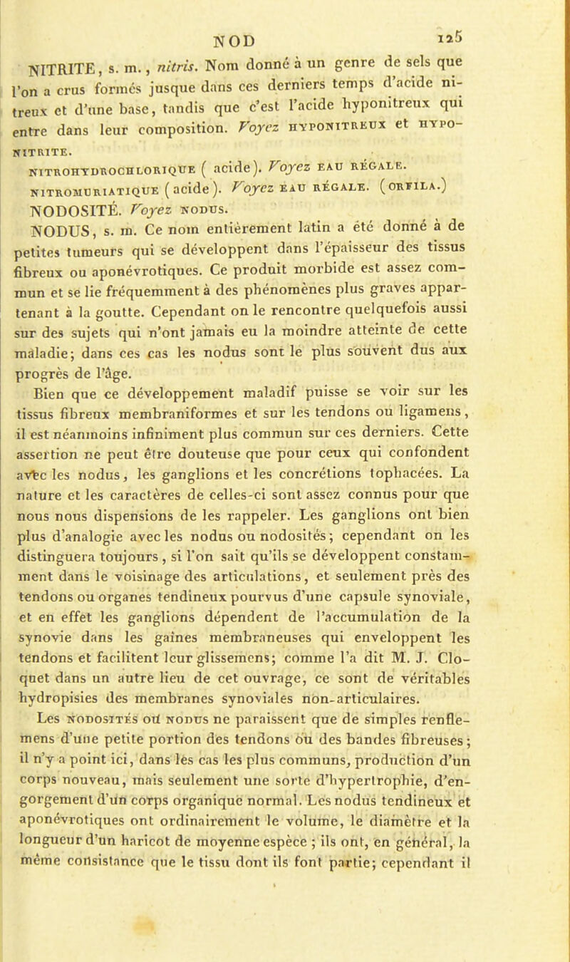 NOD NITRITE, s. m., nltris. Nom donné à un genre de sels que l'on a crus formés jusque dans ces derniers temps d'acide ni- treux et d'une base, tandis que c'est l'acide hyponitreux qui entre dans leur composition. Voyez hypomitreux et hypo- SITRITE. NITROHYDROCHLORIQUE ( acidc). FoyCZ EAU RÉGALE. NITROMCRIATIQUE (acide). /^qr<?Z EAU RÉGALE. (ORIILA.) NODOSITÉ. Foyez kodus. NODUS, s. m. Ce nom entièrement latin a été donné à de petites tumeurs qui se développent dans l'épaisseur des tissus fibreux ou aponévrotiques. Ce produit morbide est assez com- mun et se lie fréquemment à des phénomènes plus graves appar- tenant à la goutte. Cependant on le rencontre quelquefois aussi sur des sujets qui n'ont jamais eu la moindre atteinte de cette maladie; dans ces cas les nodus sont le plus souvent dus aux progrès de l'âge. Bien que ce développement maladif puisse se voir sur les tissus fibreux membraniformes et sur les tendons ou ligamens, il est néanmoins infiniment plus commun sur ces derniers. Cette assertion ne peut être douteuse que pour ceux qui confondent aVtc les nodus, les ganglions et les concrétions topliacées. La nature et les caractères de celles-ci sont assez connus pour que nous nous dispensions de les l'appeler. Les ganglions ont bien plus d'analogie avec les nodus ou nodosités ; cependant on les distinguera toujours , si l'on sait qu'ils se développent constam- ment dans le voisinage des articulations, et seulement près des tendons ou organes tendineux pourvus d'une capsule synoviale, et en effet les ganglions dépendent de l'accumulation de la synovie dans les gaines membraneuses qui enveloppent les tendons et facilitent leur glissemcns; comme l'a dit M. J. Clo- ■qnet dans un autre lieu de cet ouvrage, ce sont de véritables hydropisies des membranes synoviales non-articulaires. Les NODOSITÉS où NODUS ne paraissent que de simples renfle- mens d'une petite portion des tendons ou des bandes fibreuses ; il n'y a point ici, dans lès cas les plus communs, production d'un corps nouveau, mais seulement une sorte d'hypertrophie, d'en- gorgement d'ùfl corps organique normal. Les nodus tendineux et aponévrotiques ont ordinairement le volume, le diafnèfre et la longueur d'un haricot de moyenne espèce ; ils ont, en général, la inême consistance que le tissu dont ils font partie; cependant il