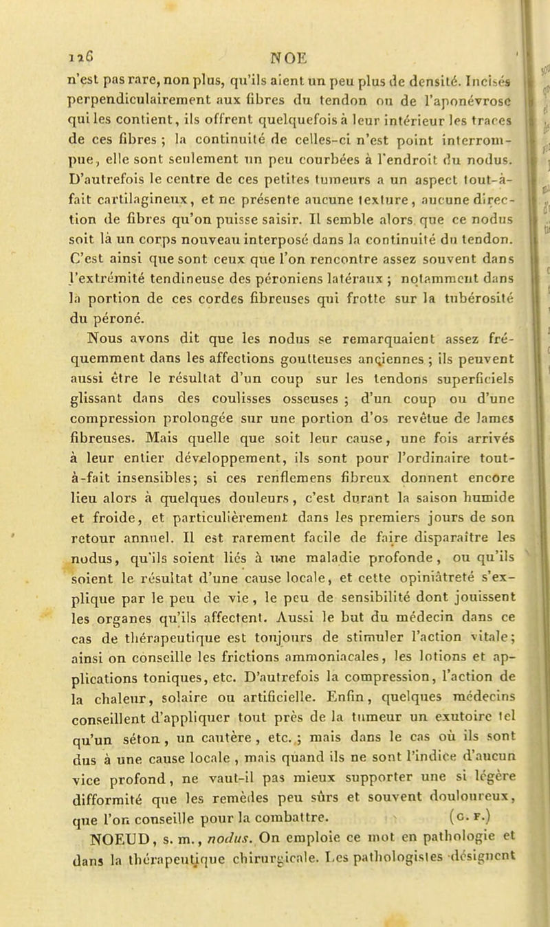 lïô NOE n'est pas rare, non plus, qu'ils aient un peu plus ik densité. Incisés perpendiculairement aux (ibres du tendon ou de l'aponévrose qui les contient, ils offrent quelquefois à leur intérieur les traces de ces fibres ; la continuité de celles-ci n'est point interrom- pue, elle sont seulement un peu courbées à l'endroit du nodus. D'autrefois le centre de ces petites tumeurs a un aspect lout-à- fait cartilagineux, et ne présente aucune texture, aucune direc- tion de fibres qu'on puisse saisir. Il semble alors que ce nodus soit là un corps nouveau interposé dans la continuité du tendon. C'est ainsi que sont ceux que l'on rencontre assez souvent dans l'extrémité tendineuse des péroniens latéraux ; notamment dans la portion de ces cordes fibreuses qui frotte sur la tubérosité du péroné. Nous avons dit que les nodus se remarquaient assez fré- quemment dans les affections goutteuses anciennes ; ils peuvent aussi être le résultat d'un coup sur les tendons superficiels glissant dans des coulisses osseuses ; d'un coup ou d'une compression prolongée sur une portion d'os revêtue de lames fibreuses. Mais quelle que soit leur cause, une fois arrivés à leur entier dév£lopperaent, ils sont pour l'ordinaire tout- à-fait Insensibles; si ces renflcmens fibreux donnent encore lieu alors à quelques douleurs, c'est durant la saison humide et froide, et particulièrement dans les premiers jours de son retour annuel. Il est rarement facile de faire disparaître les nodus, qu'ils soient lies à u.ne maladie profonde, ou qu'ils soient le résultat d'une cause locale, et cette opiniâtreté s'ex- plique par le peu de vie, le peu de sensibilité dont jouissent les organes qu'Us affectent. Aussi le but du médecin dans ce cas de tliérapeutique est toujours de stimuler l'action vitale; ainsi on conseille les frictions ammoniacales, les lotions et ap- plications toniques, etc. D'autrefois la compression, l'action de la chaleur, solaire ou artificielle. Enfin, quelques médecins conseillent d'appliquer tout près de la tumeur un exutoire ici qu'un séton, un cautère, etc.,; mais dans le cas où ils sont dus à une cause locale , mais quand ils ne sont l'indice d'aucun vice profond, ne vaut-il pas mieux supporter une si légère difformité que les remèdes peu sûrs et souvent douloureux, que l'on conseille pour la combattre. (c. r.) NOEUD, s. m., nodus. On emploie ce mot en pathologie et dans la thérapeutique chirurgicale. I-es pathologisles désignent