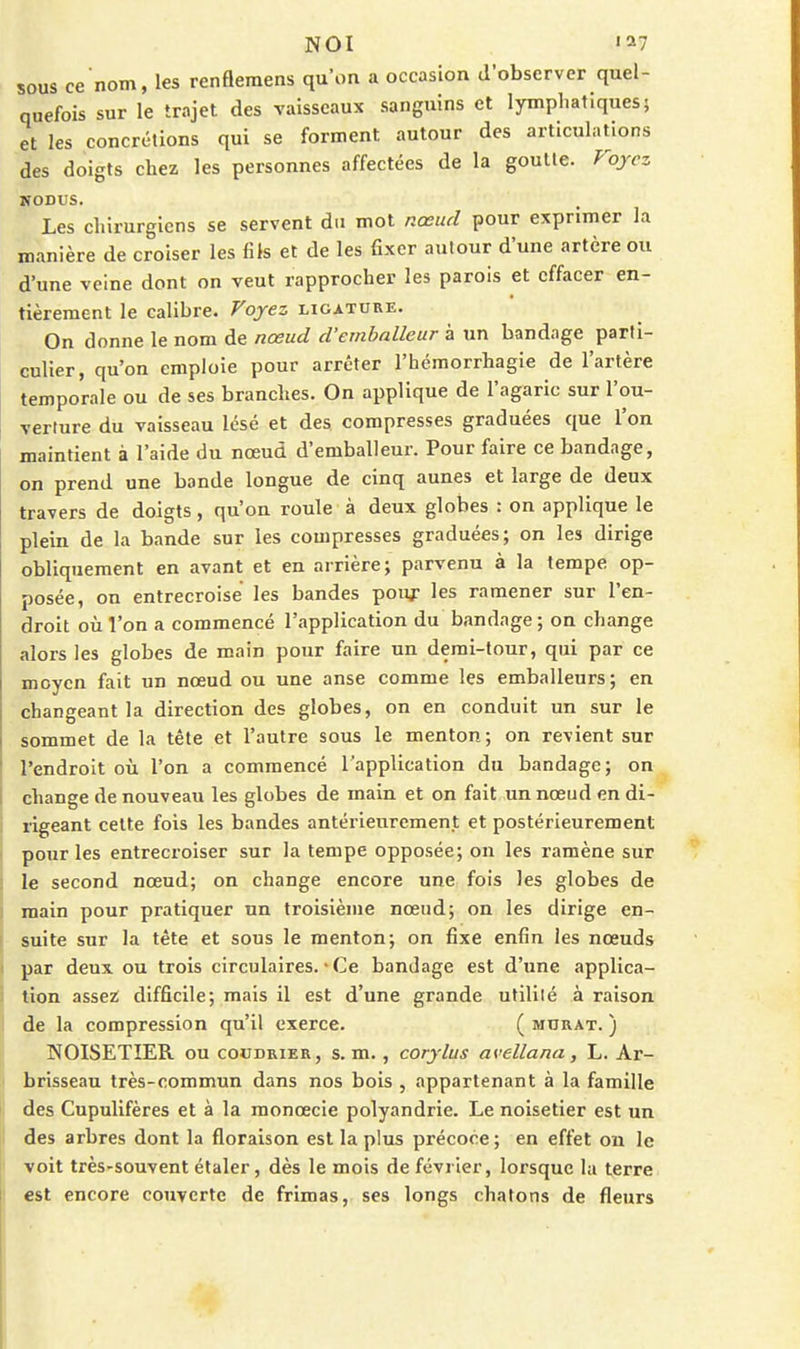 NOI '^7 sous ce nom, les renfleraens qu'on a occasion d'observer quel- quefois sur le trajet des vaisseaux sanguins et lymphatiques 5 et les concrétions qui se forment autour des articulations des doigts chez les personnes affectées de la goutte. Pojcz IfODUS. Les chirurgiens se servent du mot nœud pour exprimer la manière de croiser les fils et de les fixer autour d'une artère ou d'une veine dont on veut rapprocher les parois et effacer en- tièrement le calibre. Foyez ligature. On donne le nom de nœud d'emballeur à un bandage parti- culier, qu'on emploie pour arrêter l'héraorrhagie de l'artère temporale ou de ses branches. On applique de l'agaric sur l'ou- verture du vaisseau lésé et des compresses graduées que l'on maintient à l'aide du nœud d'emballeur. Pour faire ce bandage, on prend une bande longue de cinq aunes et large de deux travers de doigts, qu'on roule à deux globes : on applique le plein de la bande sur les compresses graduées; on les dirige obliquement en avant et en arrière; parvenu à la tempe op- posée, on entrecroise les bandes pouf les ramener sur l'en- droit où l'on a commencé l'application du bandage; on change alors les globes de main pour faire un demi-tour, qui par ce moyen fait un nœud ou une anse comme les emballeurs; en changeant la direction des globes, on en conduit un sur le sommet de la tète et l'autre sous le menton; on revient sur l'endroit où l'on a commencé l'application du bandage; on change de nouveau les globes de main et on fait un nœud en di- rigeant cette fois les bandes antérieurement et postérieurement pour les entrecroiser sur la tempe opposée; on les ramène sur le second nœud; on change encore une fois les globes de main pour pratiquer un troisième nœud; on les dirige en- suite sur la tète et sous le menton; on fixe enfin les nœuds par deux ou trois circulaires. • Ce bandage est d'une applica- tion assez; difficile; mais il est d'une grande ufililé à raison de la compression qu'il exerce. ( murât. ) NOISETIER ou coudrier, s. m., corjlus avellana, L. Ar- brisseau très-commun dans nos bois , appartenant à la famille des Cupulifères et à la raonœcie polyandrie. Le noisetier est un des arbres dont la floraison est la plus précoce; en effet ou le voit très-souvent étaler, dès le mois de février, lorsque la terre est encore couverte de frimas, ses longs chatons de fleurs