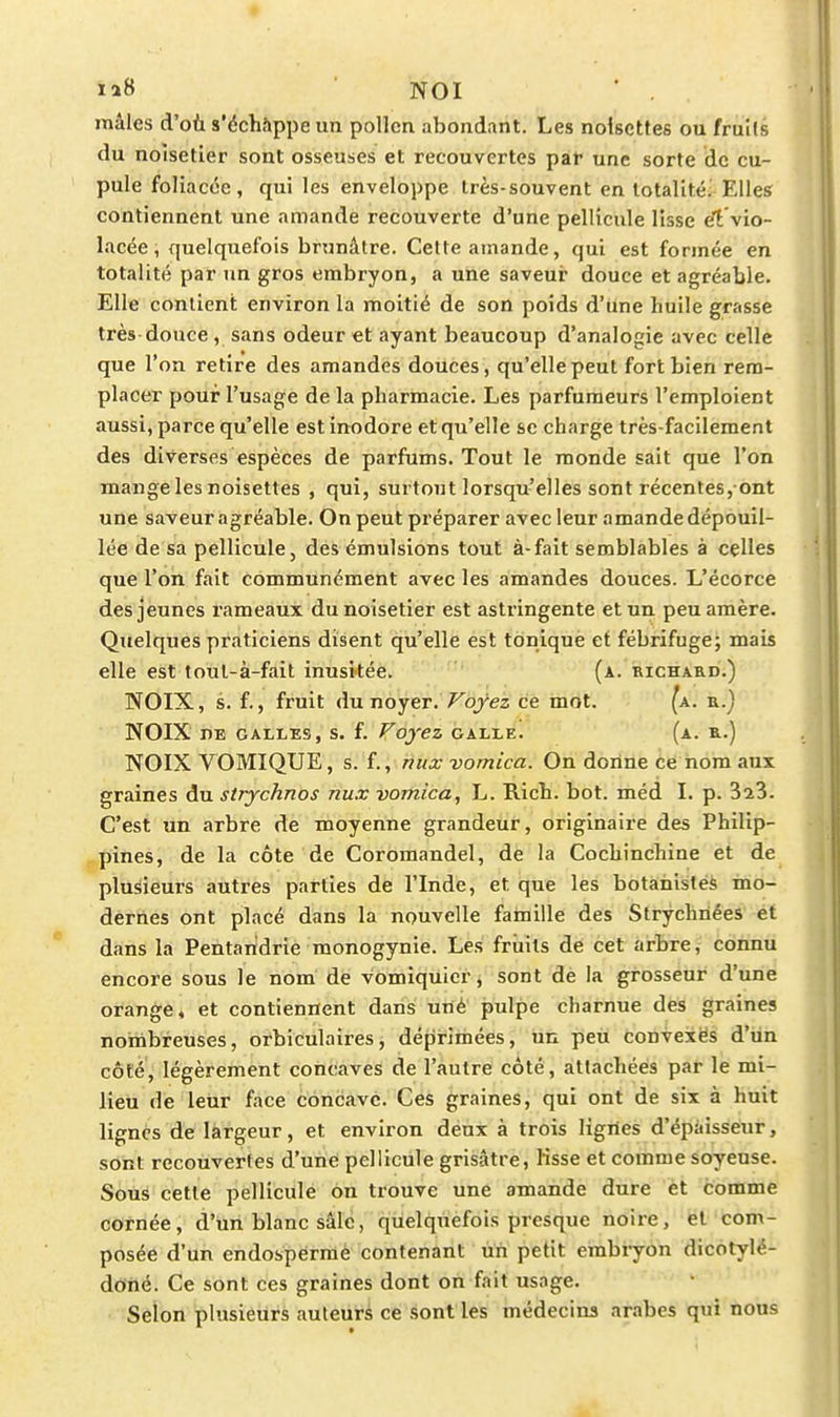 laS NOI mâles d'oùs'échàppeun pollen abondant. Les noisettes ou fruils du noisetier sont osseuses et recouvertes par une sorte de cu- pule foliacée, qui les enveloppe très-souvent en lotalitéi Elles contiennent une amande recouverte d'une pellicule lisse e!t vio- lacée , quelquefois brunâtre. Cette amande, qui est formée en totalité par un gros embryon, a une saveur douce et agréable. Elle conlieni; environ la moitié de son poids d'une huile grasse très douce , sans odeur et ayant beaucoup d'analogie avec celle que l'on retire des amandes douces, qu'elle peut fort bien rem- placer pour l'usage de la pharmacie. Les parfumeurs l'emploient aussi, parce qu'elle est inodore et qu'elle se charge très-facilement des diverses espèces de parfums. Tout le monde sait que l'on mange les noisettes , qui, surtout lorsqu'elles sont récentes, ont une saveur agréable. On peut préparer avec leur amande dépouil- lée de sa pellicule, des émulsions tout à-fait semblables à celles que l'on fait communément avec les amandes douces. L'écorce des jeunes l'ameaux du noisetier est astringente et un peu amère. Quelques praticiens disent qu'elle est tonique et fébrifuge; mais elle est toul-à-fait inusitée. (a. richard.) NOIX, s. f., fruit du noyer. Voyez ce mot. (a. a.) NOIX nE galles, s. f. Voyez galle. (a. r.) NOIX VOMIQUE, s. f., niix vomica. On donne ce nom aux graines du strychnos nux vomica, L. Ricb. bot. méd I. p. 323. C'est un arbre de moyenne grandeur, originaire des Philip- pines, de la côte de Coromandel, de la Cochinchine et de plusieurs autres parties de l'Inde, et que les botanistes mo- dernes ont placé dans la nouvelle fatnille des Strychnées et dans la Pentaridrie monogynie. Les fruils de cet arbre, connu encore sous le nom de vomiquicr, sont de la grosseur d'une orange, et contiennent dans uné pulpe charnue des graines noinbreuses, orbiculaires, déprimées, un peu convexës d'un côte, légèrement concaves de l'autre côté, attachées par le mi- lieu de leur face concave. Ces graines, qui ont de six à huit lignes de largeur, et environ deux à trois ligiles d'épaisseur, sont recouvertes d'uné pellicule grisâtre, Ksse et comme soyeuse. Soù^ cette pelliculé on trouve une amande dure et comme cornée, d'un blanc sâlc, quelquefois presque noire, et com- posée d'un endosperraè contenant un petit embiyon dicotylé- doiié. Ce sont ces graines dont on fait usage. Selon plusieurs auteurs ce sont les médecins arabes qui nous
