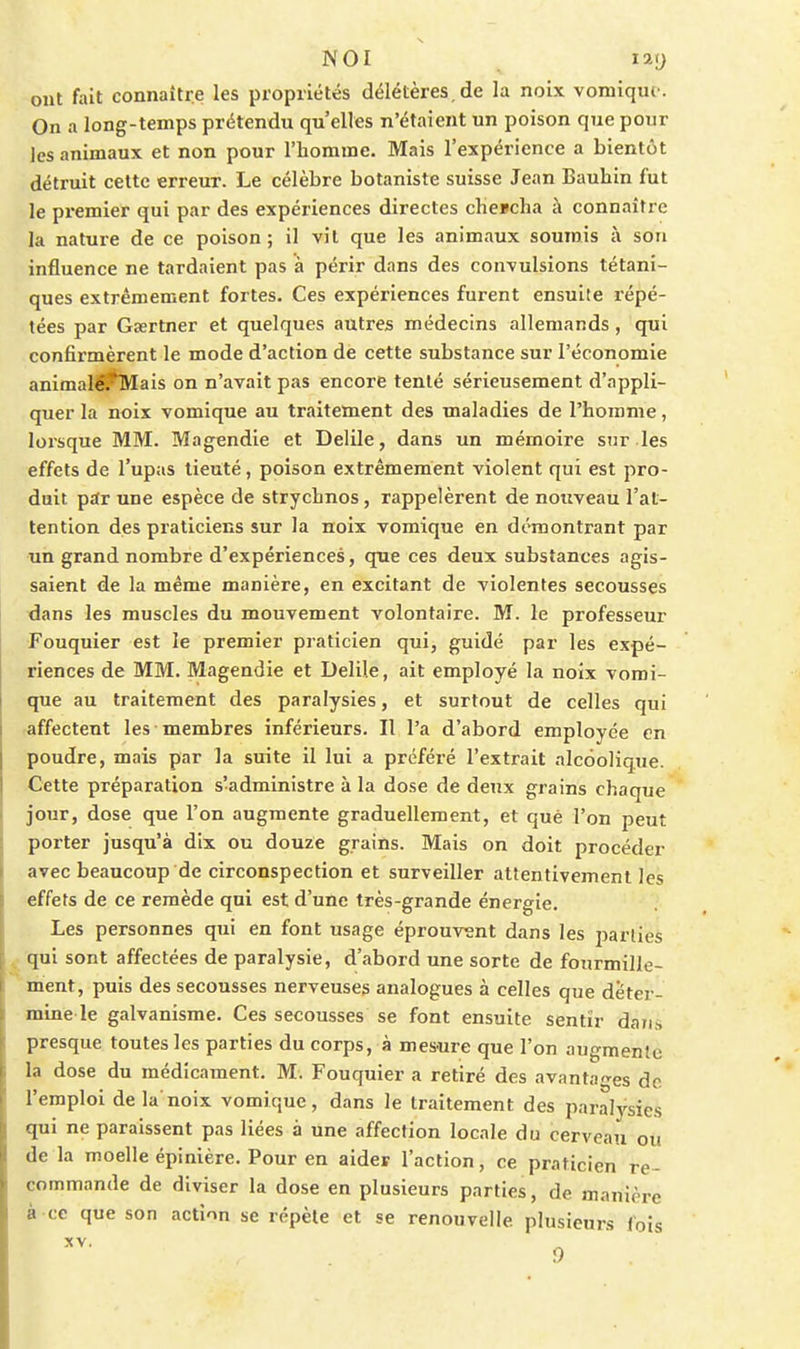 NOI ^ lay ont fait connaître les propriétés délétères, de la noix vomique. On a long-temps prétendu qu'elles n'étaient un poison que pour les animaux et non pour l'homme. Mais l'expérience a bientôt détruit cette erreur. Le célèbre botaniste suisse Jean Bauhin fut le premier qui par des expériences directes cheucha à connaître la nature de ce poison; il vil que les animaux soumis à son influence ne tardaient pas à périr dans des convulsions tétani- ques extrêmement fortes. Ces expériences furent ensuite répé- tées par Gsertner et quelques autres médecins allemands, qui confirmèrent le mode d'action de cette substance sur l'économie animal^Mais on n'avait pas encore tenté sérieusement d'appli- quer la noix vomique au traitement des maladies de l'homme, lorsque MM. Mag^ndie et Delile, dans un mémoire sur les effets de l'upas lieuté, poison extrêmement violent qui est pro- duit p£tr une espèce de strychnos, rappelèrent de nouveau l'at- tention des praticiens sur la noix vomique en démontrant par un grand nombre d'expériences, que ces deux substances agis- saient de la même manière, en excitant de violentes secousses dans les muscles du mouvement volontaire. M. le professeur Fouquier est le premier praticien qui, guidé par les expé- riences de MM. Magendie et Delile, ait employé la noix vomi- que au traitement des paralysies, et surtout de celles qui affectent les membres inférieurs. Il l'a d'abord employée en poudre, mais par la suite il lui a préféré l'extrait alcoolique. Cette préparation s'administre à la dose de deux grains chaque ] our, dose que l'on augmente graduellement, et que l'on peut porter jusqu'à dix ou douze grains. Mais on doit procéder avec beaucoup de circonspection et surveiller attentivement les effets de ce remède qui est d'une très-grande énergie. Les personnes qui en font usage éprouvent dans les parties qui sont affectées de paralysie, d'abord une sorte de fourmille- ment, puis des secousses nerveuses analogues à celles que déter- mine le galvanisme. Ces secousses se font ensuite sentir dan,-, presque toutes les parties du corps, à mes-ure que l'on augmente la dose du médicament. M. Fouquier a retiré des avantages de l'emploi de la'noix vomique, dans le traitement des paraljrsies qui ne paraissent pas liées à une affection locale du cerveau où de la moelle épinière. Pour en aider l'action, ce praticien re- commande de diviser la dose en plusieurs parties, de manière à ce que son action se répète et se renouvelle plusieurs Ibis 0