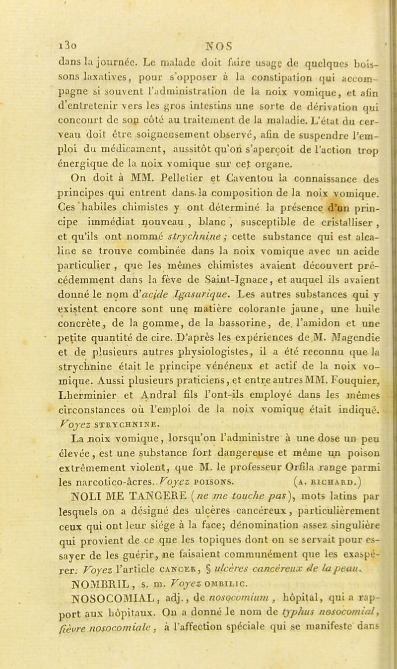 i3o NOS dans l;i journée. Le malade doil faire usagç de quclqncs bols- sons laxalLves, pour s'opposer à la constipation qui accom- pagne si souvent l'administration de la noix vomique, et aiin d'entretenir vers les gros intestins une sorte de dérivation qui concourt de sop côté au traitement de la maladie. L'état du cer- veau doit être soigneusement observé, afin de suspendre l'em- ploi du médicament, aussitôt qu'ori s'aperçoit de l'action trop énergique de la noix vomique sur cet organe. On doit à MM. Pelletier et Caventou la connaissance des principes qui entrent dans, la composition de la noix vomique. Ces habiles chimistes y ont déterminé ia présence d'nn prin- cipe immédiat nouveau , blanc , susceptible de cristalliser , et qu'ils ont nommé stry chnine ; cette substance qui est alca- line se trouve combinée dans la noix vomique avec un acide particulier , que les mêmes chimistes avaient découvert pré- cédemment dans la fève de Saint-Ignace, et auquel ils avalent donné le nom à'aclde Igasurique. Les autres substances qui y existent encore sont une matière colorante jaune, une huite concrète, de la gomme, de la bassorine, de. l'amidon et une petite quantité de cire. D'après les expériences de M. Magendie et de plusieurs autres physiologistes, il a été reconnu que la strychnine était le principe vénéneux et actif de la noix vo- mique. Aussi plusieurs praticiens, et entre autres MM. Fouquier, Lherminier et Andral fils l'ont-ils employé dans les mêmes circonstances où l'emploi de ia noix vomique était indiqué. Voyez STRYCHNINE. La jnoix vomique, lorsqu'on l'administre à ujie dose un peu élevée, est une substance fort dangereuse et même un poison extrêmement violent, que M. le professeur Orfila range parmi les narcotico-âcres. /^ojcz poisons. (a. richard.) NOLI ME TANGERE {ne me touche pas)., mots latins par lesquels on a désigné des ulcères cancéreux, particulièrement ceux qui ont leur siège à la face; dénomination assez singulière qui provient de ce que les topiques dont on se servait pour es- sayer de les guérir, ne faisaient communément que les exaspé- rer. Voyez l'article cancer, § ulcères cancéreux de la peau. NOMBRIL , s. m. Voyez ombilic. NOSOCOMIAL, adj., de nosocomium , hôpital, quia rap- port aux hôpitaux. On a donné le nom de typhus nosocomial, fièvre nosocomialc, à l'affection spéciale qui se manifeste dar.^