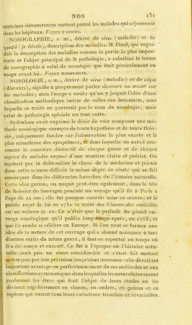 NOS i3t certaines circonstances surtout parmi les malades qui si^journent dans les hôpitaux, ^ojez TVPHUS. NOSOGaA.PHIE, s. m., dérivé de voVof (maladie) et de ypc((pà (je décris); description des maladies. M. Pinel, qui reg-ar- ' dait la description des maladies comme la partie la plus impor- tante et l'objet principal de lîi pathologie, a substitué le terme de iiosographie à celui de nosologie qui était généralement en usage avant lui. /^ojez nosologie. NOSOLOGIE, s. m., dérivé de vô<roi (maladie)' ef de >iy6s ( discours), signifie à proprement parler discours ou traitp sur les ma'adies; mais l'usage a voulu qu'on y joignît l'idée d'une classification méthodique imitée de celles des botanistes, sans laquelle ce traité ne porterait pas le nom de nosologie, mais celui de pathologie spéciale ou tout autfe. Sydenham avait exprimé le désir .de voir composer une mé- thode nosologique exempte de toute hypothèse et de toute théo- rie , unicjuement fondée- sur l'observation la plus exacte et la plus minutieuse des symptômes, et dans laquelle on aurait ren- contré le caractère distinctif.de chaque genre et de chaque espèce de maladie exposé d'une manière claire et précise. On espérait par là débrouiller le chaos de la médecine et porter dans cette science difficile le même dègré de clarté qui se fait remarquer dans les différentes branches de l'histoire naturelle. Celle idée germa, ou naquit peut-être également, dans la têle de Boissier de Sauvarges; pendant un voyage qu'il fit à Pai is à l'âge de ans; elle fut presque aussitôt mise en œuvre, et le public reçut de lui en 1731 le traité des Classes dés rnaladiés en un volume in r^.. Ce n'était que le prélude du grand ou- vrage nosologique qu'il publia long-temps après, en lyG^yet qui l'a rendu si célèbre en Europe. Si l'on veut se former une idée de la natiire de cet ouvrage qui. a donné'naissance à tant d'autres écrits du même genre, il faut se reporter au temps où il a été conçu et exécuté. Ce fat à l'époque' cm- l'histoire natu^ relie avait pris un essor considérable et s'était fait surtout Bem-irquer par une précisioiR; jusqu'alors inconnue : elle devait cet important avantage au perfectionnement de ses méthodes et aux classifications systématiques dans lesquelles les naturalistes surent renfermer les êtres qui font l'objet de leurs études en les divisant régulièrement en classes, en ordres, en genres et en espèces qui eui-ent tous leurs caractères' tranchés et invariables.