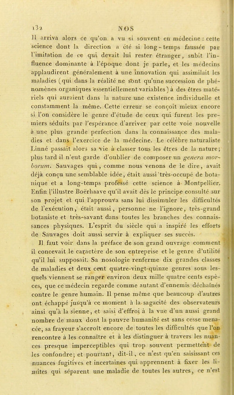 Il arriva alors ce qu'on n vu «i souvent en nicdecliie : cette science dont la direction a été si long-temps faussée par l'imifalion de ce qui devait lui rester étranger, subit l'in- fluence dominante à l'époque dont je parle, et les médecins applaudirent généralement à une innovation qui assimilait les maladies (qui dans la réalité ne s'ont qu'une succession de phé- nomènes organiques essentiellement variables) à des êtres maté- riels qui auraient dans la nature une existence individuelle et constamment la même. Cette erreur se conçoit mieux encore si l'on considère le genre d'étude de ceux qui furent les pre- miers séduits par l'espérance d'arriver par cette voie nouvelle à une plus grande perfection dans la connaissance des mala- dies et dans l'exercice de la médecine. Le célèbre naturaliste Linné passait alors sa vie à classer tous les êtres de la nature; plus tard il n'eut garde d'oublier de composer un gênera mor- borum. Sauvages qui, comme nous venons de le dire, avait déjà conçu une semblable idée, était aussi très-occupé de bota- nique et a long-temps professé cette science à Montpellier. Enfin l'illustre Boërhaave qu'il avait dès le principe consulté sur son projet et qui l'approuVa sans lui dissimuler les difficultés de l'exécution, était aussi, personne ne l'ignore, très-grand botaniste et très-savant dans toutes les branches des connais- sances physiques. L'esprit du siècle qui a inspiré les efforts de Sauvages doit aussi servir à expliquer ses succès. Il faut voir dans la préface de son grand ouvrage comment il concevait le caçactère de son entreprise et le genre d'utilité qu'il lui supposait. Sa nosologie renferme dix grandes classes de maladies et deux cent quatre-vingt-quinze genres sous les- quels viennent se ranger environ deux mille quatre cents espè- ces, que ce médecin regarde comme autant d'ennemis déchaînés contre le genre humain. Il pense même que beaucoup d'autres ont échappé jusqu'à ce moment à la sagacité des observateurs ainsi qu'à la sienne, et saisi d'effroi à la vue d'un aussi grand nombre de maux dont la pauvre humanité est sans cesse mena^ cée, sa frayeur s'accroît encore de toutes les difficultés que l'on rencontre à les connaître et à les distinguer à travers les nuan- ces presque imperceptibles qui trop soxivent permettent de les confondre; et pourtant, dit-il, ce n'est qu'en saisissant ces nuances fugitives et incertaines qui apprennent à fixer les li- mites qui séparent une maladie de toutes les autres, ce n'est