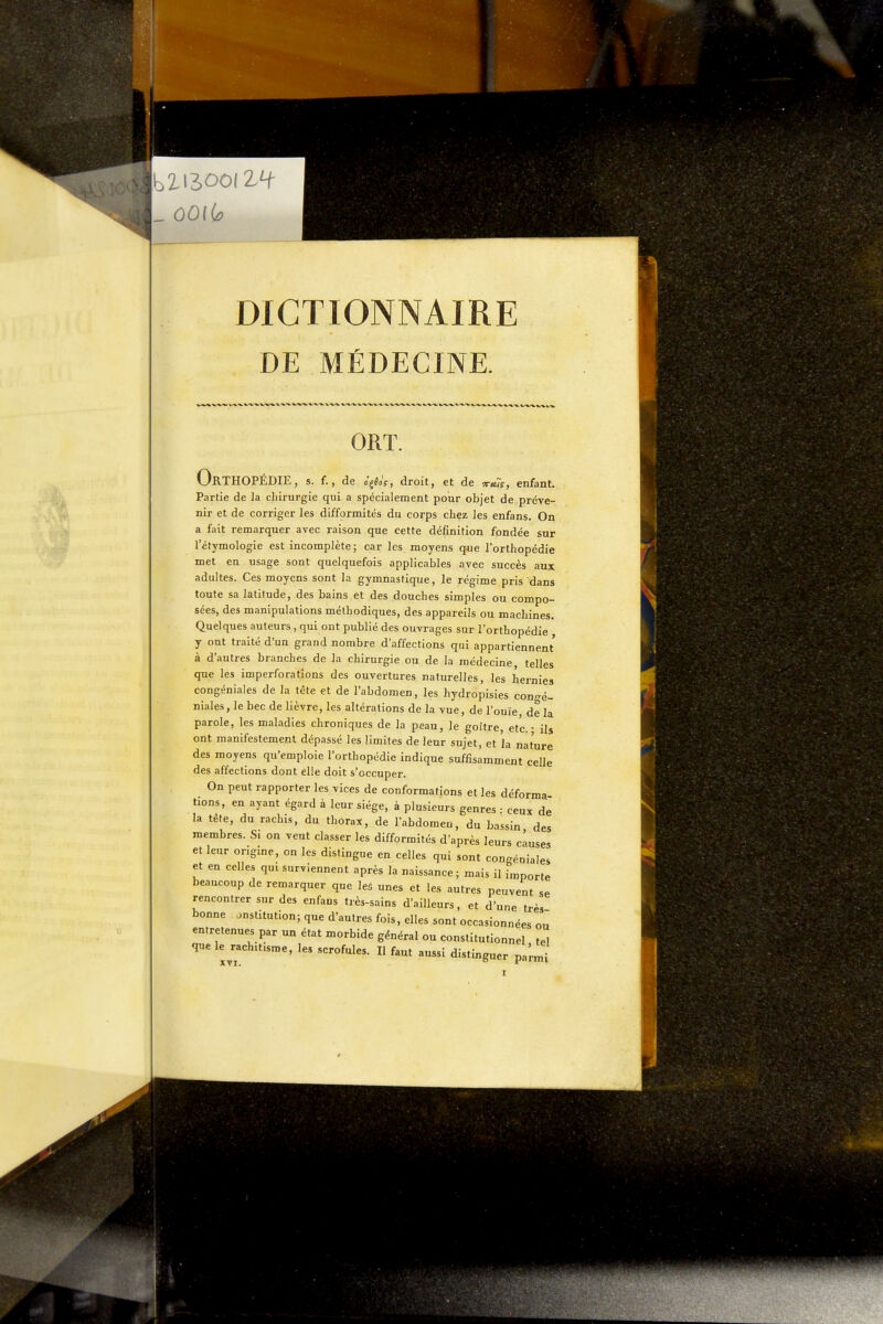 DE MÉDECINE. ORT. Orthopédie, s. f., de c^Soç, droit, et de ^u7sy enfant. Partie de la chirurgie qui a spécialement pour objet de préve- nir et de corriger les difformités du corps chez les enfans. On a fait remarquer avec raison que cette définition fondée sur l'étymologie est incomplète; car les moyens que l'orthopédie met en usage sont quelquefois applicables avec succès aux adultes. Ces moyens sont la gymnastique, le régime pris dans toute sa latitude, des bains et des douches simples ou compo- sées, des manipulations méthodiques, des appareils ou machines. Quelques auteurs, qui ont publié des ouvrages sur l'orthopédie y ont traité d'un grand nombre d'affections qui appartiennent à d'autres branches de la chirurgie ou de la médecine, telles que les imperforations des ouvertures naturelles, les hernies congéniales de la tête et de l'abdomen, les hydropisies congé- niales, le bec de lièvre, les altérations de la vue, de l'ouïe, de la parole, les maladies chroniques de la peau, le goitre etc. - ils ont manifestement dépassé les limites de leur sujet, et îa nature des moyens qu'emploie l'orthopédie indique suffisamment celle des affections dont elle doit s'occuper. On peut rapporter les vices de conformations et les déforma tions, en ayant égard à leur siège, à plusieurs genres : ceux de la tête, du rachis, du thorax, de l'abdomeu, du bassin des membres. Si on veut classer les difformités d'après leurs causes et leur origine, on les dislingue en celles qui sont congéniales et en celles qui surviennent après la naissance; mais il importe beaucoup de remarquer que les unes et les autres peuvent se rencontrer sur des enfans très-sains d'ailleurs, et d'une très bonne institution; que d'autres fois, elles sont occasionnées ou entretenues par un état morbide général ou constitutionnel tel que le rachitisme, les scrofules. Il faut aussi distinguer pa'rm