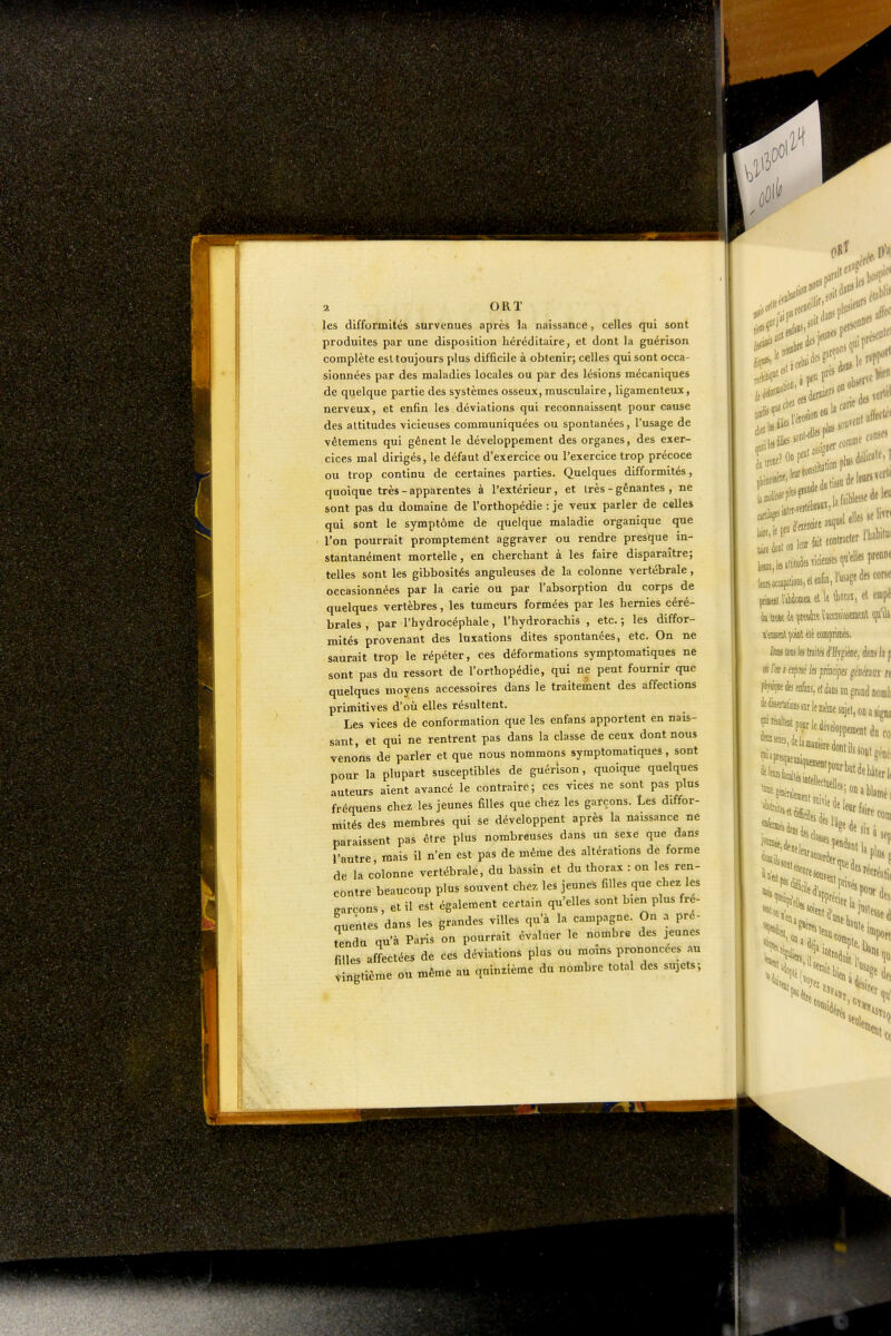 les difformités survenues après la naissance, celles qui sont produites par une disposition héréditaire, et dont la guérison complète est toujours plus difficile à obtenir; celles qui sont occa- sionnées par des maladies locales ou par des lésions mécaniques de quelque partie des systèmes osseux, musculaire, ligamenteux, nerveux, et enfin les déviations qui reconnaissent pour cause des attitudes vicieuses communiquées ou spontanées, l'usage de vêtemens qui gênent le développement des organes, des exer- cices mal dirigés, le défaut d'exercice ou l'exercice trop précoce ou trop continu de certaines parties. Quelques difformités, quoique très - apparentes à l'extérieur, et très - gênantes , ne sont pas du domaine de l'orthopédie : je veux parler de celles qui sont le symptôme de quelque maladie organique que ■ l'on pourrait promptement aggraver ou rendre presque in- stantanément mortelle, en cherchant à les faire disparaître; telles sont les gibbosités anguleuses de la colonne vertébrale, occasionnées par la carie ou par l'absorption du corps de quelques vertèbres, les tumeurs formées par les hernies céré- brales , par l'hydrocéphale, l'hydrorachis , etc. ; les diffor- mités provenant des luxations dites spontanées, etc. On ne saurait trop le répéter, ces déformations symptomatiques ne sont pas du ressort de l'orthopédie, qui ne peut fournir que quelques moyens accessoires dans le traitement des affections primitives d'où elles résultent. Les vices de conformation que les enfans apportent en nais- sant, et qui ne rentrent pas dans la classe de ceux dont nous venons de parler et que nous nommons symptomatiques, sont pour la plupart susceptibles de guérison, quoique quelques auteurs aient avancé le contraire; ces vices ne sont pas plus fréquens chez les jeunes filles que chez les garçons. Les diffor- mités des membres qui se développent après la naissance ne paraissent pas être plus nombreuses dans un sexe que dan? l'autre mais il n'en est pas de même des altérations de forme de la colonne vertébrale, du bassin et du thorax : on les ren- contre beaucoup plus souvent chez les jeunes filles que chez les earcons, et il est également certain qu'elles sont bien plus fré- quentes dans les grandes villes qu'à la campagne. On a pré- tendu qu'à Paris on pourrait év..laer le nombre des jeunes filles affectées de ces déviations plus ou moins prononcées au ngtième ou même au quinzième du nombre total des sujets;