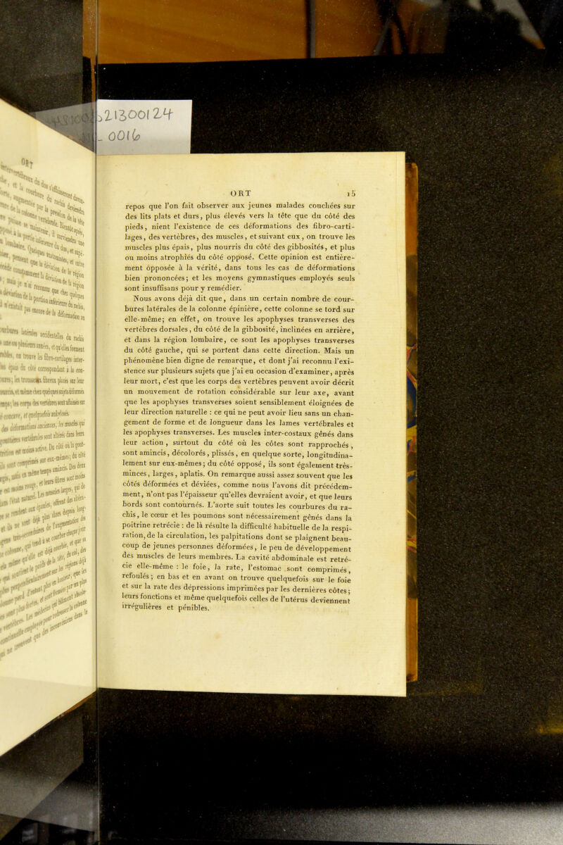 te 1» ''sapé- et entre nés '*P«ai(o«de|, ' l^' «*ielles d« ractà piM'ranaiinées.ctqa'elles forment in troaTelesSbro-catlilagesinier- cilé comspoDdjnt a la con- a trouueCL jilsc» sur leur \m corps àtsïertekswnlafaésK ,^n,o.MKiiTe.D«côtéoùla?oul- ORT i5 repos que l'on fait observer aux jeunes malades couchées sur des lits plats et durs, plus élevés vers la tête que du côté des pieds, nient l'existence de ces déformations des fibro-carti- lages, des vertèbres, des muscles, et suivant eux, on trouve les muscles plus épais, plus nourris du côté des gibbosités, et plus ou moins atrophiés du côté opposé. Cette opinion est entière- ment opposée à la vérité, dans tous les cas de déformations bien prononcées; et les moyens gymnastiques employés seuls sont insuffisans pour y remédier. Nous avons déjà dit que, dans un certain nombre de cour- bures latérales de la colonne épinière, cette colonne se tord sur elle-même; en effet, on trouve les apophyses transverses des vertèbres dorsales, du côté de la gibbosité, inclinées en arrière, et dans la région lombaire, ce sont les apophyses transverses du côté gauche, qui se portent dans cette direction. Mais un phénomène bien digne de remarque, et dont j'ai reconnu l'exi- stence sur plusieurs sujets que j'ai eu occasion d'examiner, après leur mort, c'est que les corps des vertèbres peuvent avoir décrit un mouvement de rotation considérable sur leur axe, avant que les apophyses transverses soient sensiblement éloignées de leur direction naturelle : ce qui ne peut avoir lieu sans un chan- gement de forme et de longueur dans les lames vertébrales et les apophyses transverses. Les muscles inter-costaux gênés dans leur action , surtout du côté où les côtes sont rapprochés , sont amincis, décolorés, plissés, en quelque sorte, longitudiua- lement sur eux-mêmes; du côté opposé, ils sont également très- minces, larges, aplatis. On remarque aussi assez souvent que les côtés déformées et déviées, comme nous l'avons dit précédem- ment, n'ont pas l'épaisseur qu'elles devraient avoir, et que leurs bords sont contournés. L'aorte suit toutes les courbures du ra- chis, le cœur et les poumons sont nécessairement gênés dans la poitrine retrécie : de là résulte la difficulté habituelle de la respi- ration, de la circulation, les palpitations dont se plaignent beau- coup de jeunes personnes déformées, le peu de développement des muscles de leurs membres. La cavité abdominale est retré- cie elle-même : le foie, la rate, l'estomac .sont comprimés, refoulés ; en bas et en avant on trouve quelquefois sur le foie et sur la rate des dépressions imprimées par les dernières côtes- leurs fonctions et même quelquefois celles de l'utérus deviennent irrégulières et pénibles. M rJ