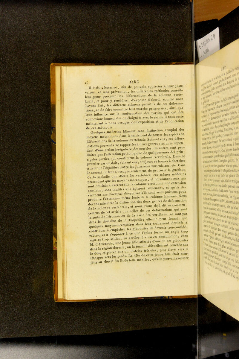 Il était nécessaire, afin de pouvoir apprécier à leur juste valeur, et sans prévention, les différentes méthodes conseil- lées pour prévenir les déformations de la colonne verté- brale, et pour y remédier, d'exposer d'abord, comme nous l'avons fait, les différens élémens primitifs de ces déforma- tions , et de faire connaître leur marche progressive, amsi que leur influence sur la conformation des parties qui ont des connexions immédiates ou éloignées avec le rachis. Il nous reste maintenant à nous occuper de l'exposition et de 1 application de ces méthodes. , i • j„. Quelques médecins blâment sans distinction. 1 emploi des moyens mécaniques dans le traitement de toutes les espèces de déformations de la colonne vertébrale. Suivant eux, ces défor- mations peuvent être rapportées à deux genres : les unes dépen- dent d'une action irrégulière des muscles, les autres sont pro- duites par l'altération pathologique de quelques-unes des prm- cipales parties qui constituent la colonne vertébrale. Dans le pTemier'cas on doit, suivant eux, toujours se borner a cherc er à rétablir l'équilibre entre les puissances musculaires, etc. Dans le second, il faut s'occuper seulement de procurer la guenson de la maladie qui affecte les vertèbres; ces mêmes médecins prétendent que les moyens mécaniques, et notamment ceux qm Ln destinés à exercer sur la colonne vertébrale une ex ension continue, sont inutiles s'ils agissent faiblement, et qu ds de- llZent e.rtrén^ernent dangereux s'ils sont assez puissans pour prod'r l'extension même lente de la colonne épiniere. Nous Tpvons admettre la distinction des deux genres de déformation tr olonne vertébrale, et nous avons déjà dit au commen- TZ cet article que celles de ces déformations qm sont r:Zt^l^^ de la carie des vertèbres, ne sont pas A Z domaine de l'orthopédie; elle ne peut fournir que '^Zls Zyels.ccessoires dans leur traitement destmés a quelques j i^bosités de devenir tres-conside- râbles, et a s opi consultation, chez ^rat^noirt ie'une fiU: a.ec.ée d'une do ces ^o,^ , râorsa e- on la tenait habimellement eouehee sur su -n n,atel,s très-dur, plus éle.é vers la s le pieds. U tête de cette jeune fille était assu- l aetu creve du'u.de telle manière. ,«'eUepou™.e,.cu,er