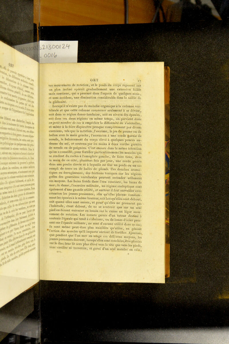 'Mt, Kit iodes de, nous iHiisi '^position Il nous reste ■fe <l<sinascle5,!e5 autres sont pro- pilbologique de quelques-unes des prin- Mtiluat la colonne vertébrale. Dans le rawanl eu, tonjoun se borner à cberclier ralte les psJi\tei nrascnlaires, etc, Dans ,.^t seulemeil de piomieili jimn tiie IfS Terltbrfs; ces mêmes Am -|j colonne mleWeuDeeilension ^•a^ap«tBle-.etq«^i^ ent>'' _ OOiio ORt • 1-7 5es mouvelnehs de rotation, et le poids du corps reposant sur ■ un plan iuclinc opérait graduellement une extension faible mais continue, qui a procuré dans l'espace de quelques mois , et siins accidens, une diminution considérable dans la saillie de ia gibbosité. • ' Lorsqu'il n'existe pas de maladie organique à la colonne ver- tébrale et que cette colonne commence seulement à se dévier, soit dans sa région dorso-lombaire, soit au niveau des épaules , soit dans ces deux régions en même temps, on parvient dans un petit nombre de cas à empêcher la difformité de s'accroître, et même à la faire disparaître presque complètement par divers exercices, tels que la natation, l'escrime, le jeu de paume ou de ballon avec la main gauche, l'ascension à une corde garnie de nœuds, le balancement du corps élevé à quelques pouces au- dessus du sol, ét soutenu par les mains à deux cordes garnies de nœuds ou de poignées. C'est encore dans la même intention qu'on a conseillé, pour fortifier particulièrement lés muscles qui se rendent du rachis à l'omoplate gauche, de faire tirer, «rvec la main de ce côté, plusiéurs fois par jour, une corde passée dans une poulie élevée et à laquelle est fixé un poids ou un sac rempli de terre ou de balles de plomb. Des douches aroma- tiques ou ferrugineuses, des frictions toniques sur les régions grêles des gouttières vertébrales peuvent seconder utilement ces moyens. Les bains froids dans l'eau courante, les bains de mer, la danse, l'exercice militaire, un régime analeptique sont également d'une grande utilité, et surtout il faut surveiller avec attention les jeunes personnes, afin qu'elles placent constam- ment les épaules à la même hauteur, soit lorsqu'elles sont debout, soit quand elles sont assises, et poui' qu'elles ne prennent pas v l'habitude, étant debout, de ne se soutenir que sur un seul pied en.faisant exécuter au bassin sur la cuisse un léger mou- vement de rotation. Les corsets garnis d'un tuteur destiné à soutenir l'épaule qui tend à s'abaisser, ou de lames d'acier pres- sant sur l'épaule saillante, ne sont d'aucune utilité duns ce cas- ^ils sont même peut-être plus nuisibles qu'utiles, en gênant l'action des muscles qu'il importe surtout de fortifier. Ajoutons que pendant que l'on met en usage ces différens moyens les' jeunes personnes doivent, lorsqu'elles sont couchées,êtiv placées sur le dos ; leur lit sera plus élevé vers la tête que vers les pieds sans oreiller ni traversin, et garni d'un seul matelas en crin' XVI. '