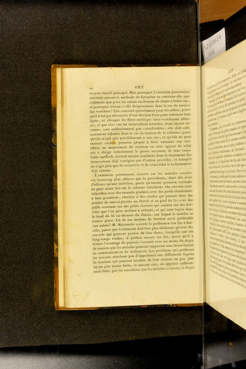 ao ORÏ moyen curallf principal. Mais pourquoi l'exlension permanente exécutée suivant la méthode de Levacher ne con-vient-elle spé- cialement que pour les enfans au-dessous de douze à treize ans , et pourquoi échoue-t-clle fréquemment dans le cas de torsion des vertèbres? Elle convient spécialement pour les enfans, parce qu'il n'est pas nécessaire d'une traction forte pour redresser leur épine, et allonger les flbro-cartUages inter-verlébraux affais- sés; et que chez eux les incurvations latérales, étant encore ré- centes, sont ordinairement peu considérables; elle doit ordi- nairement échouer dans le cas de torsion de la colonne, parce qu'elle n'agit que parallèlement à son axe , et qu'elle ne peut exercer aucune pression propre à faire exécuter aux ver- tèbres un mouvement de rotation en sens opposé de celui qui a dirigé latéralement la partie moyenne de leur corps. Cette métTiode devient moyen auxiliaire dans le traitement des incurvations déjà corrigées par d'autres procédés, et lorsqu'il ne s'agit plus que de conserver et de consolider le redressement déjà obtenu. L'exlension permanente exercée sur les malades couches est beaucoup plus efficace que la précédente, dont elle n'est d'ailleurs qu'une imitation, parce qu'aucune pression verticale ne peut avoir lieu sur la colonne vertébrale. On exécute celle extension avec des ressorts gradués; avec des poids abandonnes à leur pesanteur, attachés à des cordes qui passent dans des poulies de renvoi placées au chevet et au pied du lit; avec des poids soutenus sur des petits chariots qui roulent sur des bas- cules que l'on peut incliner à volonté, et qui sont logées dans le fond du lit au-d€ssous du cliâssis, sur lequel le niatelas se trouve placé. Un de ces moyens de traction est-il préférable nux autres? M. Maisonabe accorde la préférence aux lits a bas- cule', parce que l'extension doit être plus uniforme qu'avec des sorts qui peuvent perdre de leur force, lorsqu'ils on ete ong-temps tendus; il préfère encore ces lits, parce qu il y rouve l'avantage de pouvoir s'assurer avec ses mains du degré de tension que Tes malades peuvent supporter sans inconvenien au commencement du traitement. Les praticiens qui prefercn es ressorts attachent peu d'importance aux différences loge e S ;:ction qui peuvent résuUer^e leur.— ou ment traction qui peuvent xv--.^ — _ fr,-.,rr. L peu moins forte, et suivant eux, on apprécie suffi.am- rbir, par les sensations que les malades accusent, le degré El)!' \ti .refaire su J [f'iUtttlê' lia colonne verl^l'r^ iffitat, il suffit i]ue les jeunes malaàcs t( Iwliiseki ëiM hesm fsrjour; lonc âesioheiitsœnir, pour AH/W/cr, Je hif, fwr me la pile des pieds senlciDent[tiiissi ««faflles5'a.«eyf„isurdeslal)ourelsébé ,7*'lepoidsdesBeœl)resil,o, • ^'^'^^oranie elles sou! f'Jts loiîi ifiei! ieralei aiitrts, faut usage, esot %esri'„. l'aidant j,