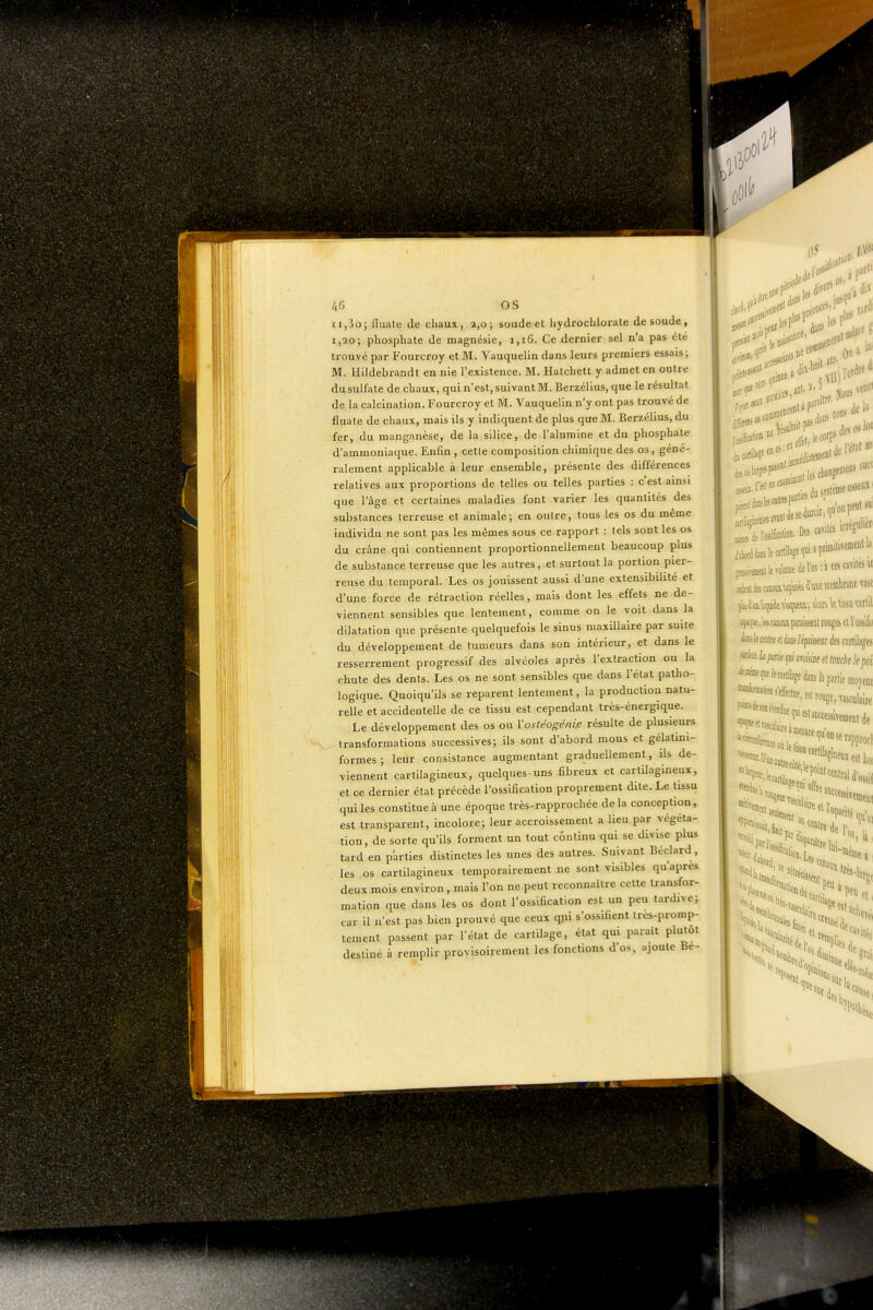 ti,3o; flualc de chaux, a,o ; soude et hydrocblorale de soude , i,ao; phosphate de magnésie, 1,16. Ce dernier sel n'a pas été trouvé par Fourcroy et M. Vauquelin dans leurs premiers essais; M. Hildebrandi en nie l'existence. M. Hatchett y admet en outre du sulfate de chaux, qui n'est, suivant M. Berzélius, que le résultat de la calcination. Fourcroy et M. Vauquelin n'y ont pas trouvé de fluate de chaux, mais ils y indiquent de plus que M. Berzélius, du fer, du manganèse, de la silice, de l'alumine et du phosphate d'ammoniaque. Enfin , cetle composition chimique des os, géné- ralement applicable à leur ensemble, présente des différences relatives aux proportions de telles ou telles parties : c'est ainsi que l'âge et certaines maladies font varier les quantités des substances terreuse et animale; en outre, tous les os du même individu ne sont pas les mêmes sous ce rapport : tels sont les os du crâne qui contiennent proportionnellement beaucoup plus de substance terreuse que les autres, et surtout la portion pier- reuse du temporal. Les os jouissent aussi d'une extensibilité et d'une force de rétraction réelles, mais dont les effets ne de- viennent sensibles que lentement, comme on le voit dans la dilatation que présente quelquefois le sinus maxillaire par suite du développement de tumeurs dans son intérieur, et dans le resserrement progressif des alvéoles après l'extraction ou la chute des dents. Les os ne sont sensibles que dans l'état patho- logique. Quoiqu'ils se reparent lentement, la production natu- relle et accidentelle de ce tissu est cependant très-énergique. Le développement des os ou l'ostéo^éni.e résulte de plusieurs transformations successives; ils sont d'abord mous et gélatini- formes ; leur consistance augmentant graduellement, ils de- viennent cartilagineux, quelques-uns fibreux et cartilagineux, et ce dernier état précède l'ossification proprement dite. Le tissu qui les constitue à une époque très-rapprochée de la conception, est transparent, incolore; leur accroissement a lieu par végéta- tion, de sorte qu'ils forment un tout continu qui se divise plus tard en parties distinctes les unes des autres. Suivant Béclard, les os cartilagineux temporairement ne sont visibles qu'après deux mois environ, mais l'on ne peut reconnaître cette transfor- mation que dans les os dont l'ossification est un peu tardive; car il n'est pas bien prouvé que ceux qjii s'ossifient Ires-promp- lement passent par l'état de carlilage, état qui parait plutôt destiné à remplir provisoirement les fonctions d'o.s, ajoute Bé- •lill' 0 da»* osseoi''''-' de rétJ' y v^^^iM canaux paraissent totiges el hiik teleratre ft ks ïéfiissm des mlib^a, mki. h pirtie tjti miàe d touche k poii let,% dans 1.1 poriieinovew ^'C '^'^'lesca 'peu et, '^«esti Vm. ^a^, *«ef,,; '«elle 'H