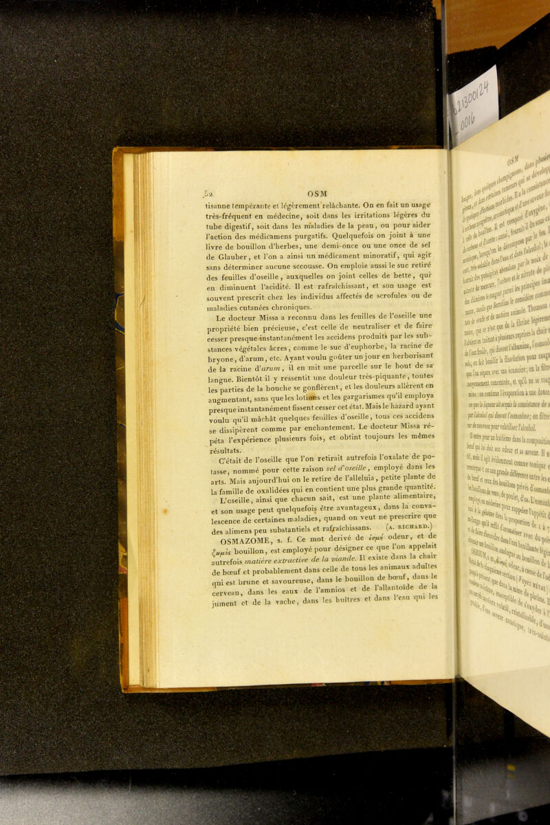 M OSM tisanne tempérante cl légèrement relâchante. On en fait un usag«* très-fréquent en médecine, soit dans les irritations légères du tube digestif, soit dans les maladies de la peau, ou pour aider l'action des médioamens purgatifs. Quelquefois on joint à une livre de bouillon d'iierbes, une demi-once ou une once de scl (le Glauber, et l'on a ainsi un médicament minoratif, qui agit sans déterminer aucune secousse. On emploie aussi le suc retiré des feuilles d'oseille , auxquelles on joint celles de bette, qui- en diminuent l'acidité. Il est rafraîchissant, et son usage est souvent prescrit chez les individus affectés de scrofules ou de maladies cutanées chroniques. Le docteur Missa a reconnu dans les feuilles de l'oseille une propriété bien précieuse, c'est celle de neutraliser et de faire cesser presque instantanément les accidens produits par les sub- stances végétales acres, comme le suc d'euphorbe, la racine de bryone, d'arum, etc. Ayant voulu goûter un jour en herborisant de la racine à'arurn, il en mit une parcelle sur le bout de sa- langue. Bientôt il y ressentit une douleur très-piquante, toutes les parties de la bouche se gonflèrent, et les douleurs aUèrent en augmentant, sans que les loticstis et les gargarismes qu'il employa presque instantanément Hssent cesser cet état. Mais le hazard ayant voulu qu'il mâchât quelques feuilles d'oseille, tous ces accidens se dissipèrent comme par enchantement. Le docteur Missa ré- péta l'expérience plusieurs fois, et obtint toujours les mêmes résultats. C'était de l'oseille que l'on retirait autrefois l'oxalate de po- tasse nommé pour cette raison sel d'oseille, employé dans les arts. Mais aujourd'hui on le retire de l'alleluia, petite plante de la famille de oxalidées qui en contient une plus grande quantité. L'oseille, ainsi que chacun sait, est une plante alimentaire, et son usage peut quelquefois être avantageux, dans la conva- lescence de certaines maladies, quand on veut ne prescrire que des alimens peu substantiels et rafraîchissans. [k. richard.) OSMAZOME, s. f. Ce mot dérivé de oV^,;' odeur, et de Pa>uk bouillon, est employé pour désigner ce que l'on appelait aufrefois madère extrac.me de la viande. Il existe dan.s la chair de bœuf et probablement dans celle de tous les animaux .ndul.es nui est brune et savoureuse, dans le bouillon de bœuf dans e cerveau, dans les eaux de l'amnios et de lallanloide de la jument et de la vache, dans les huîtres et dans l e..u qui Us