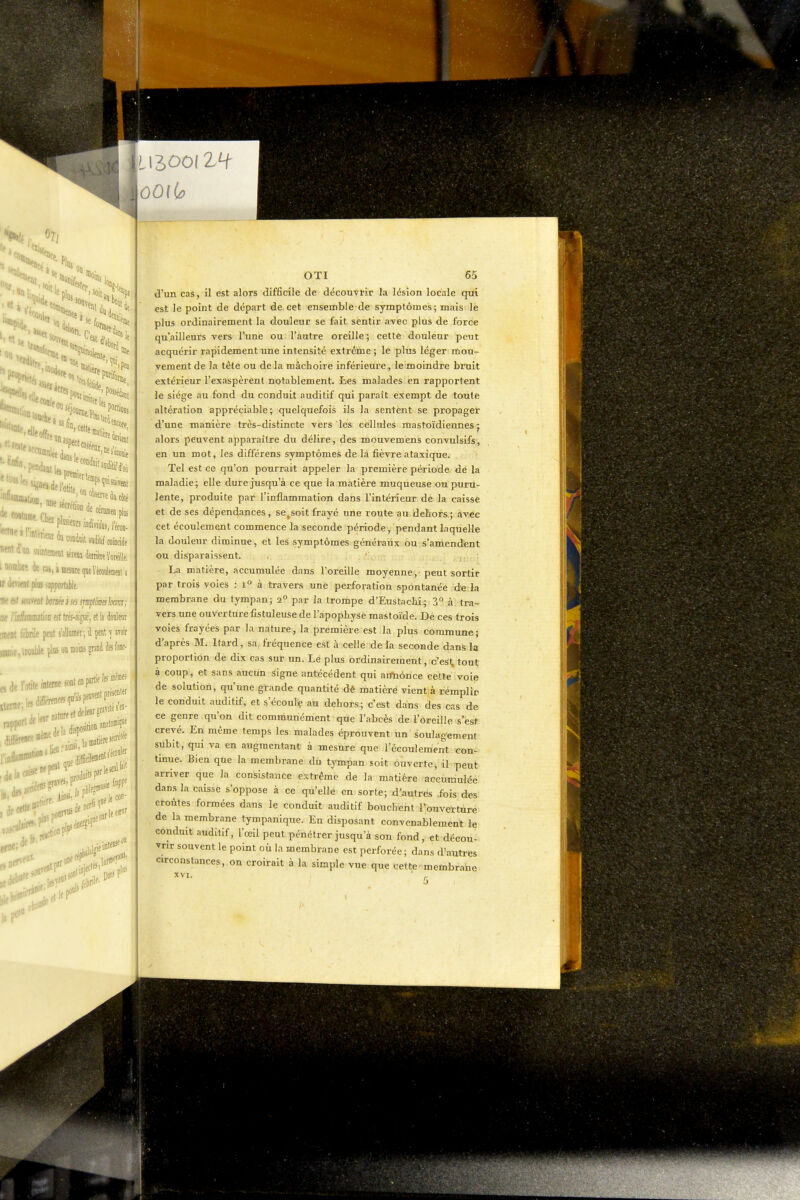 «se ici ««•i^'otite'^ir^r' twe secréhoD de I «'mduondw auditif coiDcWe ininintaiiMlséimdeirimïoieiile, '* ^SiïffissnteipierMoènieiila ' --al pios iiipporlible. lit et mml bomi ses smploËeshm; ttt iMiamtion est trés-ai^e~, el la douleur linrat fébrile pt s'allmner; l pt ] awr «nDicitoableplasouffloiBspddcsk- OTI 65 d'un cas, il est alors difficile de découvrir la lésion locale qui est le point de départ de cet ensemble de symptômes; mais le plus ordinairement la douleur se fait sentir avec plus de force qu'ailleurs vers l'une ou l'autre oreille; cette douleur peut acquérir rapidement une intensité extrême ; le plus léger mou- vement de la tête ou de la mâchoire inférieure, le moindre bruit extérieur l'exaspèrent notablement. Les malades, en rapportent le siège au fond du conduit auditif qui paraît exempt de toute altération appréciable; quelquefois ils la sentent se propager d'une manière très-distincte vers les cellules mastoïdiennes j alors peuvent apparaître du délire, des mouvemens convulsifs, en un mot, les différens symptômes de là fièvre ataxique. Tel est ce qu'on pourrait appeler la première période dé la maladie; elle dure jusqu'à ce que la matière muqueuse ou puru- lente, produite par l'inflammation dans l'intérieur de la caisse et de ses dépendances, se^soit frayé une route au dehors; avec cet écoulement commence la seconde période, pendant laquelle la douleur diminue, et les symptômes généraux ou s'amendent ou disparaissent. La matière, accumulée dans l'oreille moyenne, peut sortir par trois voies : i° à travers une perforation spontanée de la membrane du tympan; 2° par la trompe d'Eustachî; 3° à tra- vers une ouverture fistuleuse de l'apophyse raa&toïde. De ces trois voies frayées par la nature, la première est la plus commune; d'après M. Itard, sa, fréquence est à celle de la seconde dans la proportion de dix cas sur un. Le plus ordinairement, c'esl, tout à coup, et sans aucun signe antécédent qui aifnônce cette voie de solution, qu'une grande quantité dé matière vient à remplir le conduit auditif, et s'écoulç au dehors; c'est dans des cas de ce genre qu'on dit communément que l'abcès de l'oreille s'esf crevé. En même temps les malades éprouvent un soulagement subit, qui va en augmentant à mesure que l'écoulement ^con- tinue. Bien que la membrane du tympan soit ouverte, il peut arriver que la consistance extrême de la matière accumulée dans la caisse s'oppose à ce qu'elle en sorte; d'autres .fois des croûtes formées dans le conduit auditif bouchent l'ouverture de la membrane tympanlque. En disposant convenablement le conduit auditif, l'œil peut pénétrer jusqu'à son fond, et décou- vrir souvent le point où la membrane est perforée ; dans d'autres circonstances, on croirait à la simple vue que cette ^membrane XVI.