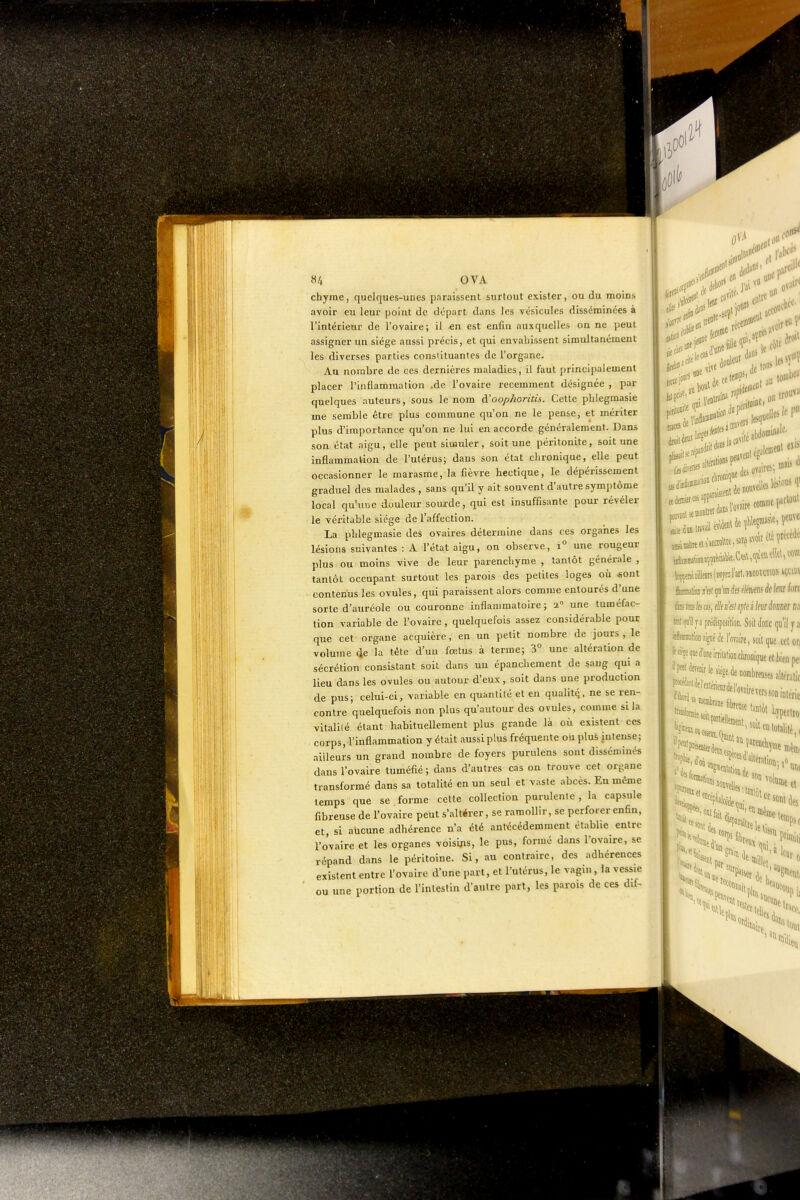 «/, OVA chyme, quelques-unes paraissent surtout exister, ou du moins avoir eu leur point de départ dans les vésicules disséminées à l'intérieur de l'ovaire; il en est enfin auxquelles on ne peut assigner un siège aussi précis, et qui envahissent simultanément les diverses parties constituantes de l'organe. Au nombre de ces dernières maladies, il faut principalement placer l'inflammation .de l'ovaire récemment désignée , par quelques auteurs, sous le nom d'oop/ioritis. Cette phlegmasie ine semble être plus commune qu'on ne le pense, et mériter plus d'importance qu'on ne lui en accorde généralement. Dans son état aigu, elle peut simuler, soit une péritonite, soit une inflammation de l'utérus; dans son état chronique, elle peut occasionner le marasme, la fièvre hectique, le dépérissement graduel des malades , sans qu'il y ait souvent d'autre symptôme local qu'une douleur sourde, qui est insuffisante pour révéler le véritable siège de l'affection. La phlegmasie des ovaires détermine dans ces organes les lésions suivantes : A l'état aigu, on observe, i° une rougeur plus ou moins vive de leur parenchyme , tantôt générale , tantôt occupant surtout les parois des petites loges où «ont contenus les ovules, qui paraissent alors comme entourés d'une sorte d'auréole ou couronne inflammatoire; 2° une tuméfac- tion variable de l'ovaire, quelquefois assez considérable pour que cet organe acquière, en un petit nombre de jours, le volume 4e la tête d'un fœtus à terme; 3° une altération de sécrétion consistant soit dans un épancliement de sang qui a lieu dans les ovules ou autour d'eux, soit dans une production de pus; celui-ci, variable en quantité et en qualitq. ne se ren- contre quelquefois non plus qu'autour des ovules, comme si la vitalité étant habituellement plus grande là où existent ces corps, l'inflammation y était aussiplus fréquente ou plus intense; ailleurs un grand nombre de foyers purulens sont disséminés dans l'ovaire tuméfié ; dans d'autres cas on trouve cet organe transformé dans sa totalité en un seul et vaste abcès. En même temps que se forme cette collection purulente, la capsule fibreuse de l'ovaire peut s'altérer, se ramollir, se perforer enfin, et, si aucune adhérence n'a été antécédemraent établie entre l'o'vaire et les organes voisi^is, le pus, formé dans l'ovaire, se répand dans le péritoine. Si, au contraire, des adhérences existent entre l'ovaire d'une part, et l'utérus, le vagin, la vessie ou une portion de l'intestin d'autre part, les parois de ces dif- 11 r-i^, ei> une P*^- (eiii»'' , lies ovaires; mais ta m %ni îiUeDisjw/fi l'ait. PMBttïiOK^t^ famfa s'en qu'un des fleftens à( km hn te te te ffi, fl/f «fez njik s Im ionm n,i prtdispoiitioii. Soil donc qu'il y a yramlioDjigiiëdel'nïaire, soit que cetor] ' ■ 1f^'™eirrilalioiiclironiqueet|)ienpei de nombreuses altmiic 'wireTerssoDiniérie ItSlfK il Ml i des c, >'ii.,rî«i<J''''*