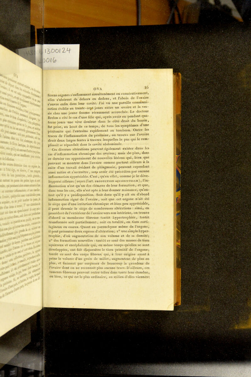 leni pat 'e le 1 •îue, elle, •m itlecdon. «'leJoTjuK détermine dans cesorjabfe ï:irétati'iju,onoktse,i»metottjem nw de leui çumèpe, bnlol jimle, it iiutuut 1» pirois d» pelilQ logei où mi ralfs, f ni funkat alors comice eiiloarés d'une . «D cou»' , . ,,fe,eattapelit nombre de ionts, le ' . M im épanchent desauH' ; ea^rf.ae.ten- j„-miiutour<» , ^...fji :,bred^ foyers P»^;„,.,orêa»» seis« roi*' . lei! OVA 85 férens organes s'enflamment simultanément ou consécutivement, elles s'ulcèrent de dehors en dedans, et l'abcès de l'ovaire s'ouvre enfin dans leur cavité. J'ai vu une pareille communi- cation établie en trente-sept jours entre un ovaire et la ves- sie chez une jeune femme récemment accouchée. Le docteur Brehm a cité le cas d'une fille qui, après avoir eu pendant qua- torze jours une vive douleur dans le côté droit du bassin, fut prise, au bout de ce temps, de tous les symptômes d'une péritonite qui. l'entraîna rapidement au tombeau. Outre les traces de l'inflammation du péritoine, on trouva sur l'ovaire droit deux larges fentes à travers lesquelles le pus qui le rem- plissait se répandait daus la cavité abdominale. Ces diverses altérations peuvent également exister dans les cas d'inflammation chronique des ovaires; mais déplus, dans ce dernier cas apparaissent de nouvelles lésions qui, bien que pouvant se montrer dans l'ovaire comme partout ailleurs à la suite d'un travail évident de phlegmasie, peuvent cependant aussi naître et s'accroître , sai^s avoir été précédées par aucune inflammation appréciable. C'est, qu'en effet, comme je le déve- lopperai ailleurs (wjes l'art, production açcidektelle ), l'in- flammation n'est qu'un des élémens de leur formation, et que, dans tous les cas, elle n'est apte à leur donner naissance, qu'au- tant qu'il y a prédisposition. Soit donc qu'il y ait eu d'abord inflammation aiguë de l'ovaire, soit que cet organe n'ait été le siège que d'une irritation chronique et bien peu appréciable, il peut devenir le siège de nombreuses altérations : ainsi, en procédant de l'extérieur de l'ovaire vers son intérieur, on trouve d'abord sa membrane fibreUse tantôt hypertrophiée, tantôt transformée soit partiellement, soit en totalité, en tissu carti- lagineux ou osseux. Quant au parenchyme même de l'organe, il peut présenter deux espèces d'altération ; i° une simple hyper- trophie, d'où augmentation de son volume et de sa densité; 2° des formations nouvelles : tantôt ce sont des masses de tissu squirreux et encéphaloïde qui, en même temps qu'elles se sont développées, ont fait disparaître le tissu primitif de l'organe; tantôt ce sont des corps fibreux qui, à leur origine ayant à peine le volume d'un grain de millet, augmentent de plus en plus, et finissent par surpasser de beaucoup la grandeur de l'ovaire dont on ne reconnaît plus aucune trace. D'ailleurs, ces tumeurs fibreusçs peuvent rester telles dans toute leur étendue, ou bien, ce qui est le plus ordinaire, au milieu d'elles viennent