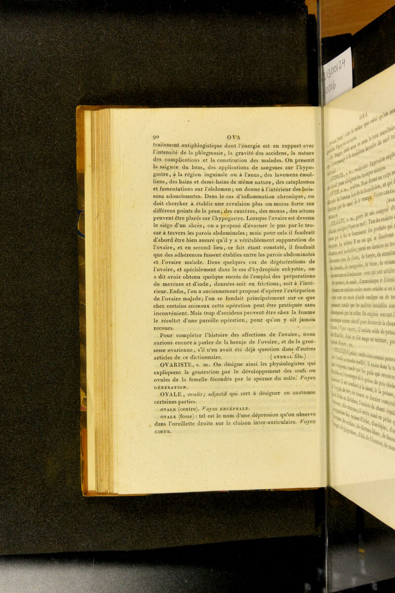 traitement anliphlogistique dont l'énergie est en rapport avec l'intensité de la phlegmasie, la gravité des accidens, la nature des complications et la constiiulion des malades. Où prescrit la saignée du bras, des applications de sangsues sur l'hypo- gastre, à la région inguinale ou à l'anus, des laveraens émol- liens, des bains et demi-bains de même nature, des cataplasmes et fomentations sur l'abdomen ; on donne à l'intérieur des bois- sons adoucissantes. Dans le cas d'inflammation chronique, on doit chercher à établir une révulsion plus ou moins forte sur différens points de la peau; des cautères, des moxas , des sélons peuvent être placés sur l'hypogaslre. Lorsque l'ovaire est devenu le siège d'un abcès, on a proposé d'évacuer le pus par le tro- car à travers les parois abdominales ; mais pour cela il faudrait d'abord être bien assuré qu'il y a véritablement suppuration de l'ovaire, et en second lieu, ce fait étant constaté, il faudrait que des adhérences fussent établies entre les parois abdominales et l'ovaire malade. Dans quelques cas de dégénérations de l'ovaire, et spécialement dans le cas d'hydropisie enkystée, on a dit avoir obtenu quelque succès de l'emploi des préparations de mercure et d'iode, données soit en frictions, soit à l'inté- rieur. Enfin, l'on a anciennement proposé d'opérer l'extirpation de l'ovaire malade; l'on se fondait principalement sur ce que chez certains animaux cette opération peut être pratiquée sans inconvénient. Mais trop d'accidens peuvent être cLez la femme le résultat d'une pareille opération, pour qu'on y ait jamais recours. Pour compléter l'histoire des affections de l'ovaire, nous aurions encore à parler de la hernie de l'ovaire, et de la gros- sesse ovarienne, s'il n'en avait été déjà question dans d'autres articles de ce dictionnaire. (andral fils.j OVARISTE, s. m. On désigne ainsi les physiologistes qui expliquent la génération par le développement des œufs ou ovules de la femelle fécondés par le sperme du mâle.' Foyez GÉNÉRATION. OVALE, ovalis; adjectif qui sert à désigner en anatomie certaines parties. OVALE (centre). Voyez encépuami. OVALE (fosse) : tel est le nom d'une dépression qu'on observe dans l'oreillette droite sur la cloison Inler-auriculaire. Foyez COEOR. '0» du»*' .10 .olttbles;parn' derniers on IW m0- dépote, de sosie, a'anuBûD'iaqiie i\U\m {ma eu cialalK adéa mins solàies m on 1( ijci m m aœ ùcià oià([iie ou df loi pffiMt, isDiii's que les osalales 'mkbla ml dêccnpoifs pirlej acides. On emploie souvent 1' M^e commrWf pour découvrir la cliam iJ-t^^H.,), LWlate acide depoto Ït;-^iU.,en.ei„.;p, 1' lecouvfç. Ï?Hr,„,:'-Sàla P<5cllitlu ' potasse faciles, ^^''''«içn ■lit Diati