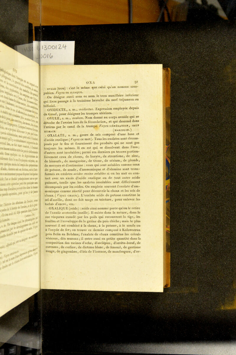 '1 Dlnt 1' ■'l'Wdt'''''' 'f SI» Iro- irail cas de degéDératbs de itdinilemd'WtopmeeDkyiiee,on vlfflM inrù A. t' I ' ] — »;uuniuii: cûhjlee, on « quelqne jbcw dt l'emploi de» çiéçaaiioiu 4iode, données loil tu friclions, soit à l'iité- ■ T ifDBfdifDt proposé d'opérer l'eitirpaiioD .,. ,. (jfl « hnàil pmcifulmuit ma ipt •- •.'içelteopefalioapfiilto pratiquée sans , ,,ile opération, poar qu'on y ait F» ■..nef»'' OXA OVALE (trou) : c'est le même que celui qu'on nomme pubien. Fojez os iliaque 91 sous- On désigne aussi sous ce nom le trou maxillaire inférieur qui livre passage à la troisième branche du nerf trijumeau ou trifacial. 1 - j • OVIDUCTE, s. m., oviductus. Expression employée depuis de Graaf, pour désigner les trompes utérines. OVULE, s. m., ovulum. Nom donné au corps ovoïde qui se détache de l'ovaire lors de la fécondation, et qui descend dans l'utérus par le canal de la trompe. Foyez génération, oeuf HUMAIN. (mARJOLIN.) . OXALA.TE, s. m., genre de sels composé d'une base et d'acide oxalique ( Voyez ce mot). Tous les oxalates sont décom- posés par le feu et fournissent des produits qui ne sont pas toujours les mêmes. Il en est qui se dissolvent dans l'eau; d'autres sont insolubles; parmi ces derniers on trouve particu- lièrement ceux de chaux, de baryte, de strontiane, de zinc, de bismuth, de manganèse, de titane, de cérium, de plomb, de mercure et d'antimoine : ceux qui sont solublcs comme ceux de potasse, de soude, d'ammoniaque et d'alumine sont trans- formés en oxalates acides moins soluhles si on les met eu con- tact avec un excès d'acide oxalique ou de tout autre acide puissant, tandis que les oxalates insolubles sont difficilement décomposés par les acides. On emploie souvent l'oxalafe d'am- moniaque comme réactif pour découvrir la chaux et les sels de chaux. ( Voyez chaux). L'oxalate acide de potasse constitue le sel d'oseille, dont on fait usage en teinture, pour enlever les taches d'encre, etc. OXALIQUE (acide) : acide ainsi nommé parce qu'on le retire de Yoxalis ace.tosella (oseille). Il existe dans la nature, dans le suc visqueux exsudé par les poils qui recouvrent la tige, les feuilles et l'enveloppe de la graine du pois chiche; mais le plus souvent il est combiné à la chaux, à la potasse, à la soude ou à l'oxyde de fer; on trouve ce dernier composé à Kolowserux près Belin en Bohême; l'oxalate de chaux constitue les calculs vésicaux, dits muraux; il entre aussi en petite quantité dans la composition des racines d'ache, d'asclépias, d'arréte-bœuf, de curcuma, de carline , de dictame blanc, de fenouil, de gentiane rouge, de gingembre, d'iris de Florence, de mandragore, d'or-