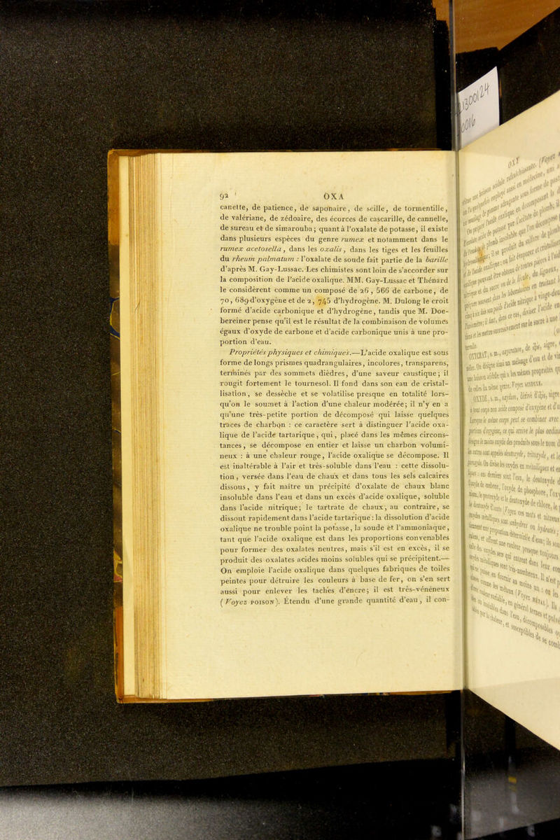 ' OXA canette, de patience, de saponaire, de scille, de tormentille, de valériane, de zédoaire, des écorces de cascarille, de cannelle, de sureau et de sirearouba ; quant à l'oxalate de potasse, il existe dans plusieurs espèces du genre rumex et notamment dans le rumex acetosella, dans les oxalis, dans les tiges et les feuilles du rheum palmatum : l'oxalate de soude fait partie de la barille d'après M. Gay-Lussac. Les cliimistes sont loin de s'accorder sur la composition de l'acide oxalique. MM. Gay-Lussac et Thénard le considèrent comme un composé de 26 , 566 de carbone, de 70, 689 d'oxygène et de 2, 745 d'hydrogène. M. Dulong le croit formé d'acide carbonique et d'hydrogène, tandis que M. Doe- bereiner pense qu'il est le résultat de la combinaison de volumes égaux d'oxyde de carbone et d'acide carbonique unis à une pro- portion d'eau. Propriétés physiques et chimiques.—L'acide oxalique est sous forme de longs prismes quadrangulaires, incolores, Iransparens, terminés par des sommets dièdres, d'une saveur caustique; il rougit fortement le tournesol. Il fond dans son eau de cristal- lisation, se dessèche et se volatilise presque en totalité lors- qu'on le soumet à l'action d'une chaleur modérée; il n'y en a qu'une très-petite portion de décomposé qui laisse quelques traces de charbqn : ce caractère sert à distinguer l'acide oxa- lique de l'acide tartarique, qui, placé dans les mêmes circons- tances , se décompose en entier et laisse un charbon volumi- neux : à une chaleur rouge, l'acide oxaliqiie se décompose. Il est inaltérable à l'air et très-soluble dans l'eau : cette dissolu- tion , versée dans l'eau de chaux et dans tous les sels calcaires dissous, y fait naître un précipité d'oxalate de chaux blanc insoluble dans l'eau et dans un excès d'acide oxalique, soluble dans l'acide nitrique; le tartrate de chaux, au contraire, se dissout rapidement dans l'acide tartarique: la dissolution d'acide oxalique ne trouble point la potasse, la soude èt l'ammoniaque, tant que l'acide oxalique est dans les proportions convenables pour former des oxalates neutres, mais s'il est en excès, il se produit des oxalates acides moins solubles qui se précipitent.— On emploie l'acide oxalique dans quelques fabriques de toiles peintes pour détruire les couleurs à base de fer, on s'en sert aussi pour enlever les taches d'éncre; il est très-vénéneux [Voyez poison). ïltendu d'une grande quantité d'eau, il con- 90I .if'*'' iv*'» t loti corps m acide composé (i'o.\V£[ène cl li'ui tepeJe Me mps peut se cofliiiiier arec fcrt'asi (i'o}jp«, ce (pi arrive le plus ordiw disipe le moins oijdé des produits sous le nom d le rate iom appelés è/torj*, iritoxjde, et le mr^e.ODfcelesosydesen;«cMm«etei ^■^^im,m\m^ le de«io,v,le,] î^'^^'^»^tWdedepW,|' •«las, et «fui; k , -l-'aSOn **l8,s. ««1»,,. 'f m ÉrmrfT^iiiiriiÉii