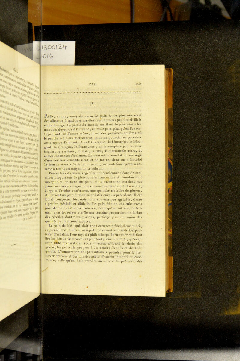 '«loi >0| lis il ' li.. ■ lui ''Cette liire ' fiiit, au. '^'«.«pnante^rdel-airoipééprl,, ■^«'«ÎXnomKimcoiifomcesàdei ;'ir, par de forte impiralions, del'ejs lïtntmtila mocosilé aussiées, dont née ricie ïiir (jui les louée en soM w pliB ams conirères, M. le dotlem iéacetteincoiDiiiodiiépsrniieseniWablere- J'aieninonparWier.long-tenipsavaotde . « et iewis encore/ortî»™' ■ damesqii'>'°,jWsffiei PAI Pain, s. m., panis, de çrclyos. Le pain est le plus universel des alimens; à quelques variétés près, tous les peuples civilisés en font usage. La partie du monde où il est le plus générf^le- ment employé, c'est l'Europe, et nulle part plus quien France. Cependant, en France même, il est des provinces entières où le peuple est assez mallieureux pour ne pouvoir se procurer cette espèce d'aliment. Dans l'Auvergne, le Limousin, le Péri- gord, la Bretagne, le Béarn, etc., on le remplace par les châ- taignes, le sarrasin, le maïs, le mil, la pomme de terre, et autres substances féculentes. Le pain est le résultat du mélange d'une certaine quantité d'eau et de farine, dont on a favorisé la fermentation à l'aide d'un levain, fermentation qu'on a ar- rêtée à tèmps au moyen de la cuisson. Toutes les substances végétales qui contiennent dans de cer- taines proportions le gluten, le mucoso-sucré et l'amidon sont susceptibles de faire du pain. Mais aucune ne contient ces principes dans un degré plus convenable que le blé. La>seigle, l'orge et l'avoine renferment une quantitémoindre de gluten, et donnent un pain d'une qualité inférieure au précédent. Il est lourd, compacte, bis, noir, d'une saveur peu agréable, d'une digestion pénible et difficile. Le pain fait de ces substances possède des qualités particulières ; celui qu'on fait avec le fro- ment dans lequel on a mêlé une certaine proportion de farine des céréales dont nous parlons, participe plus ou moins des qualités qui leur sont propres. Le pain de blé, qui doit nouS occuper principalement ici, exige une multitude de manipulations avant sa confection par- faite. C'est dans l'ouvrage du philanthrope Parmentier qu'il faut lire les détails immenses, et pourtant pleins d'intérêt, qu'exige cette utile préparation. Vous y verrez d'abord le choix des grains, les procédés propres à les rendre féconds et de belle qualité. L'énumération des précautions à prendre pour le pré- server des vers et des insectes qui le dévorent lorsqu'il est enscs- mencé ; celle qu'on doit prendre aussi pour le préserver des