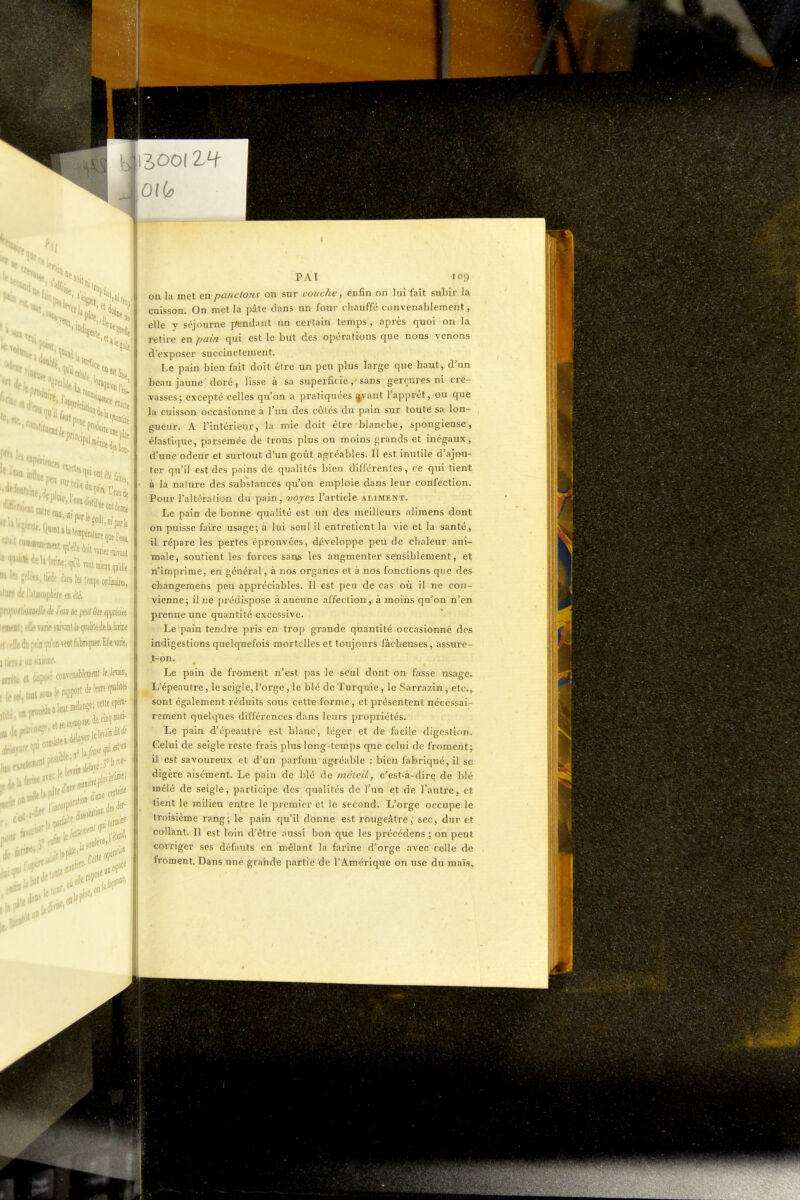 «es-. 11 *rf^,,^,;'N>i.. ''Moi KliS ?ekts,ti«(le dans les lemps oràm, ilBre lie lalmojpliefe en été, 'iOBBdle de l'm ne peut éte apprécite : ' lie ntk mml la qualité de la faraie ' -M^j'on TtQt fabriquer. îlle varie, et disposé convenabboit le Jewin, ^e.«e-o*edec^.* ' ■ il est ,.4r^''^< l»li«»^^^*^' PAI 109 on la met en panetons ou sur coi/che, enfin on lui fait subir la euisson. On met la pâle lians un four chauffé convenablement, elle y st^journe ptendant un certain temps, après quoi on la retire en pain qui est le but des opérations que nous venons d'exposer succinctement. Le pain bien fait doit être un peu plus large que haut, d'un beaujaune doré, lisse à sa superficie,• sans gerçures ni cre- yasses; excepté celles qu'on a pratiquées ^vant Tapprêt, ou que la cuisson occasionne à l'un des côtés du pain sur toute sa lon- gueur. A l'intérieur, la mie doit être blanche, spongieuse, élastique, parsemée de trous plus ou moins grands et inégaux, d'une odeur et surtout d'un goût agréables. Il est inutile d'ajou- ter qu'il est des pains de qualités bien différentes, ce qui tient à la nature des substances qu'on emploie dans leur confection. Pour l'altération du pain, voyez l'article aliment. Le pain de bonne qualité est un des meilleurs alimens dont on puisse faire usage; à lui seul il entretient la vie et la santé, il répare les pertes éprouvées, développe peu de chaleur ani- male, soutient les forces sans les augmenter sensiblement, et n'imprime, en général, à nos organes et à nos fonctions que des changemens peu appréciables. 11 est peu de cas où il ne con- vienne; il ne piédispose à aucune affection, à moins qu'on n'en pi'enne une quantité excessive. Le pain tendre pris en trop grande quantité occasionne des indigestions quelquefois mortelles et toujours fâcheuses, assure- t-on. Le pain de froment n'est pas le seul dont on fasse usage. L'épeautre, le seigle, l'orge, le blé de Turquie, le Sarrazin , etc., sont également réduits sous cette forme, et présentent nécessai- rement quelques différences dans leurs propi'létés. Le pain d'épeautre est blanc, léger et de facile digestion. Celui de seigle reste frais plus long-temps que celui de froment; il est savoureux et d'un parfum agréable : bien fabriqué, il se digère aisément. Le pain de blé de méteil, c'est-à-dirç de blé mêlé de seigle, participe des qualités de l'un et de l'autre, et tient le milieu entre le premier et le second. L'oi'ge occupe le troisième rang; le pain qu'il donne est rougeâtre, sec, dur et collant. Il est loin d'être aussi bon que les précédons ; on peut corriger ses défauts en mêlant la farine d'orge avec celle de froment. Dans une grahde partie de l'Amérique on use du maïs.