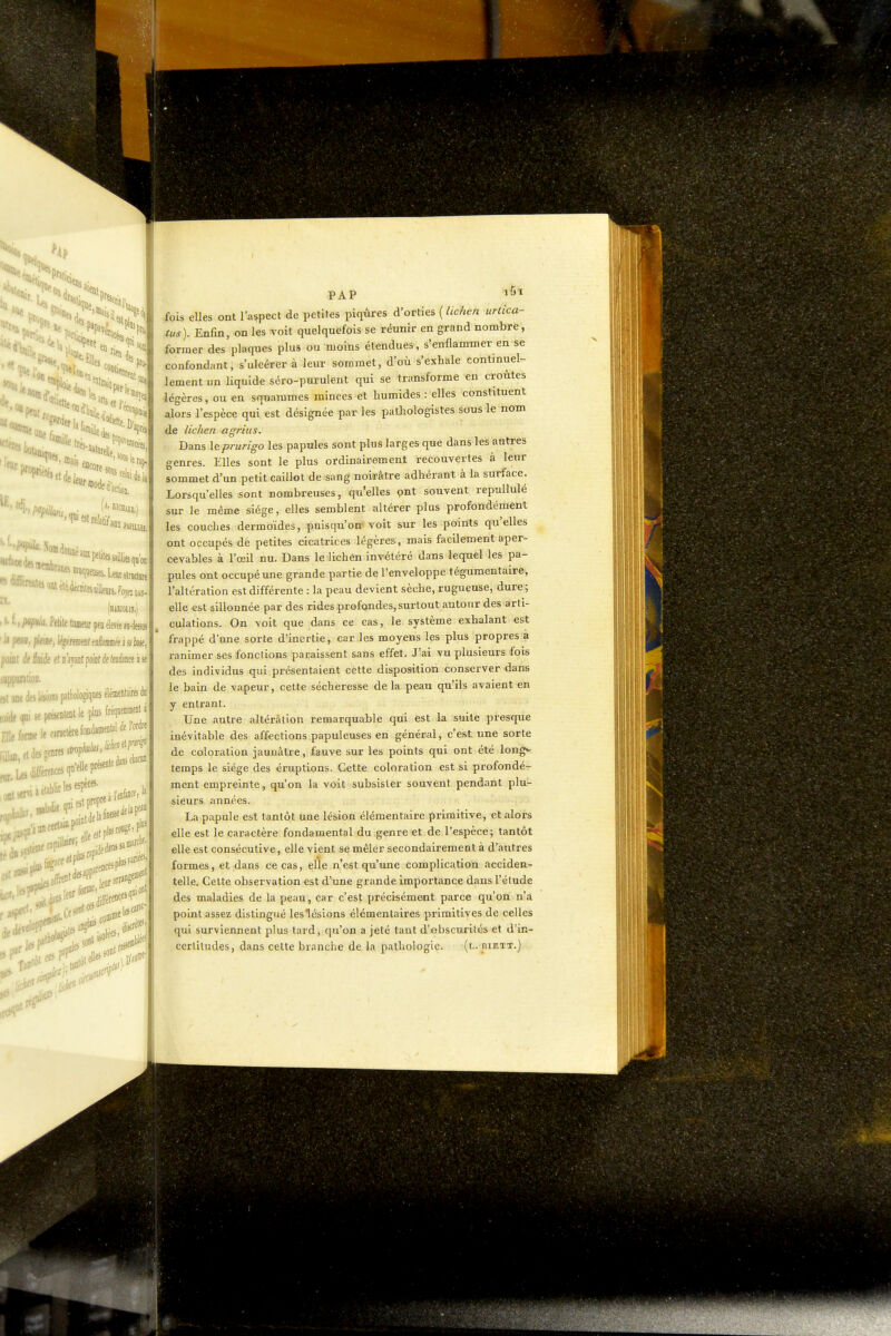 'Ne», tl« celai lie I et de le, a, ojei 10- n. 'f«»aoaiétefaniesiilbi,.r, I >■ t, /M^ittii. Petile tiifli«iir ptu élcTée aa-dessiis | point de M et d apnt point de tendance à se | -i:ioD. If, leiions[).itliologiques élémentaires di| .„elecanctèrefondan.eB^l*l'*| ides genres 1 dinscliacii!! /l^aérenceiq^F^'*' 5 r - ..•.( ces ;sontf PAP fois elles ont l'aspect de petites piqûres d'orties (//c/ie/î urtica- tus). Enfin, on les voit quelquefois se réunir en grand nombre, former des plaques plus ou moins étendues, s'enflammer en se confondant, s'ulcérer à leur sommet, d'où s'exhale continuel- lement un liquide séro-purulent qui se transforme en croûtes légères, ou en squammes minces et humides : elles constituent alors l'espèce qui est désignée par les pathologistes sous le nom de lichen agrius. Dans le prurigo les papules sont plus larges que dans les autres genres. Elles sont le plus ordinairement recouvertes à leur sommet d'un petit caillot de sang noirâtre adhérant à la surface. Lorsqu'elles sont nombreuses, qu'elles pnt souvent repullulé sur le même siège, elles semblent altérer plus profondément les couches dermoïdes, puisqu'on* voit sur les points qu'elles ont occupés dé petites cicatrices légères, mais facilement aper- cevables à l'œil nu. Dans le lichén invétéré dans lequel les pa- pules ont occupé une grande partie de l'enveloppe tégumentaire, l'altération est différente : la peau devient sèche, rugueuse, dure; elle est sillonnée par des rides profondes, surtout autour des arti- culations. On voit que dans ce cas, le système exhalant est frappé d'une sorte d'inertie, car les moyens les plus propres à ranimer ses fonctions paraissent sans effet. J'ai vu plusieurs fois des individus qui présentaient cette disposition conserver dans le bain de vapeur, cette sécheresse de la peau qu'ils avaient en y entrant. Une autre altération remarquable qui est la suite presque inévitable des affections papuleuses en général, c'est une sorte de coloration jaunâtre, fauve sur les points qui ont été longv temps le siège des éruptions. Cette coloration est si profondé- ment empreinte, qu'on la voit subsister souvent pendant plu- sieurs années. La papule est tantôt une lésion élémentaire primitive, et alors elle est le caractère fondamental du genre et de l'espèce; tantôt elle est consécutive, elle vient se mêler secondairement à d'autres formes, et dans ce cas, elle n'est qu'une complication acciden- telle. Celte observation est d'une grande importance dans l'étude des maladies de la peau, car c'est précisémMit parce qu'on n'a point assez distingué les lésions élémentaires primitives de celles qui surviennent plus tard, qu'on a jeté tant d'obscurités et d'in- cerliludes, dans cette branche de la pathologie. (l. biett.)