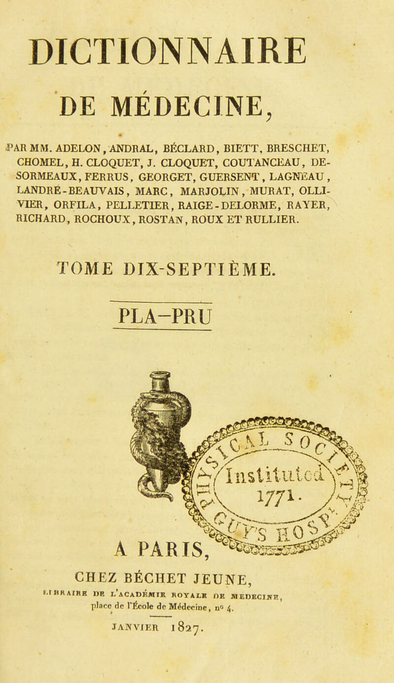 DE MÉDECINE, PAR MM. ADELON, ANDRAL, BÉCLARD, BIETT, BRESCHET, CHOMEL, H. CLOQUET, J. CLOQUET, COUTANCEAU, DE- SORMEAUX, FERRUS, GEORGET, GUERSENT, LAGNEAU , LANDRÉ-BEAUVAIS, MARC, MARJOLIN , MURAT, OLLI- VIER, ORFILA, PELLETIER, RAIGE - DELORME, RAYER, RICHARD, ROCHOUX, ROSTAN, ROUX ET RULLIER. TOME DIX-SEPTIÈME. PLA-PRU 1771. A PARIS, CHEZ BÉCHET JEUNE, t.lHKAIRE DE I.'aCADKMIE ROYAtK OE MEDECINE, place de l'École de Médecine, n° 4. JANVIER 1827.