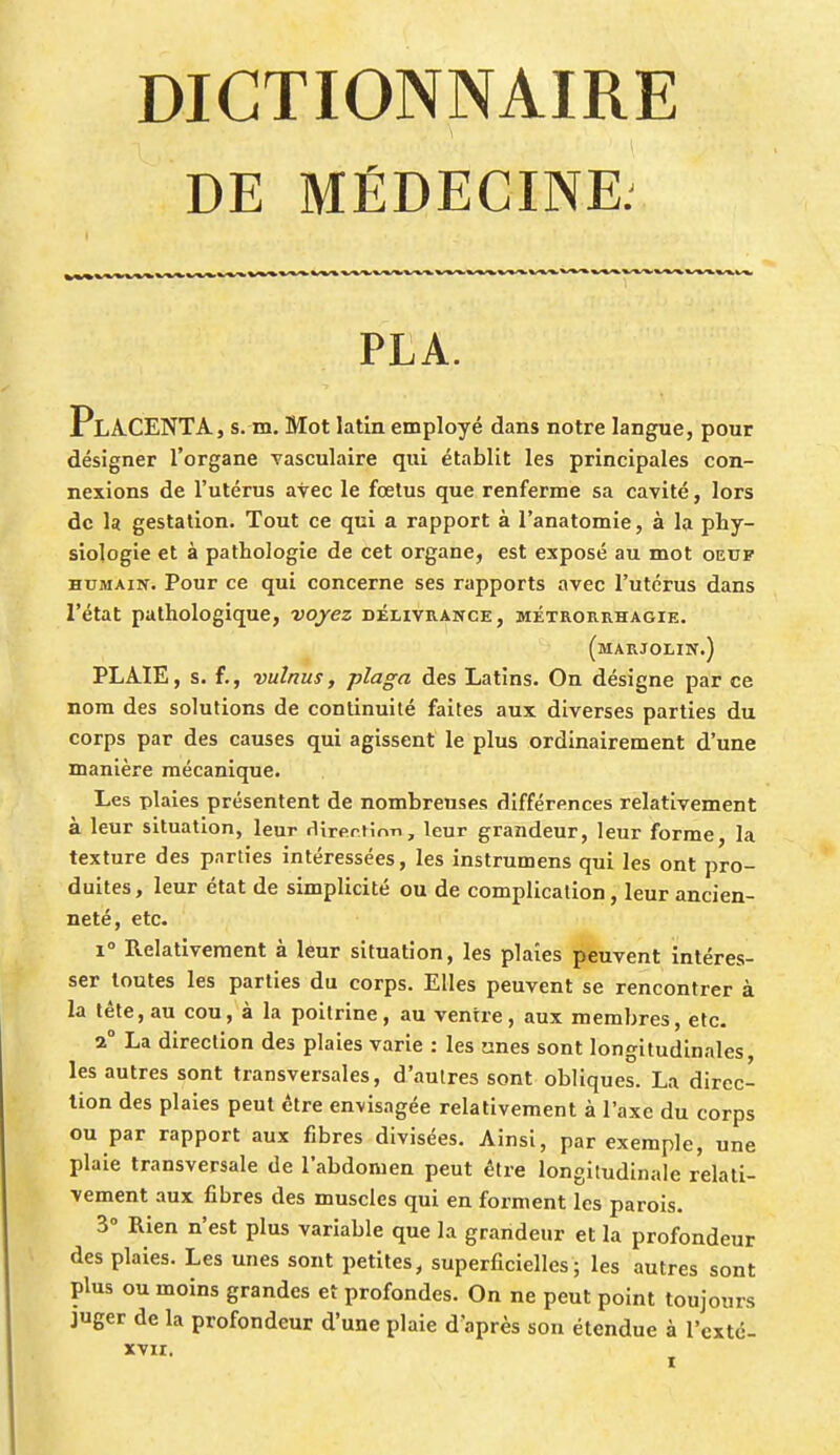 DE MÉDECINE. PLA. PlACENTA, s. m. Mot latin employé dans notre langue, pour désigner l'organe vasculaire qui établit les principales con- nexions de l'utérus avec le fœtus que renferme sa cavité, lors de la gestation. Tout ce qui a rapport à l'anatomie, à la phy- siologie et à pathologie de cet organe, est exposé au mot oeuf humain. Pour ce qui concerne ses rapports avec l'utérus dans l'état pathologique, -voyez délivrance, métrorrhagie. (marjolin.) PLAIE, s. f., vulnus, plaga des Latins. On désigne par ce nom des solutions de continuité faites aux diverses parties du corps par des causes qui agissent le plus ordinairement d'une manière mécanique. Les plaies présentent de nombreuses différences relativement à leur situation, leur rtirerMnn, leur grandeur, leur forme, la texture des parties intéressées, les instrumens qui les ont pro- duites, leur état de simplicité ou de complication, leur ancien- neté, etc. i° Relativement à leur situation, les plaies peuvent intéres- ser toutes les parties du corps. Elles peuvent se rencontrer à la tête, au cou, à la poitrine, au ventre, aux membres, etc. 2° La direction des plaies varie : les unes sont longitudinales, les autres sont transversales, d'autres sont obliques. La direc- tion des plaies peut être envisagée relativement à l'axe du corps ou par rapport aux fibres divisées. Ainsi, par exemple, une plaie transversale de l'abdomen peut être longitudinale relati- vement aux fibres des muscles qui en forment les parois. 3° Rien n'est plus variable que la grandeur et la profondeur des plaies. Les unes sont petites, superficielles; les autres sont plus ou moins grandes et profondes. On ne peut point toujours juger de la profondeur d'une plaie d'après son étendue à l'exté- XVII.