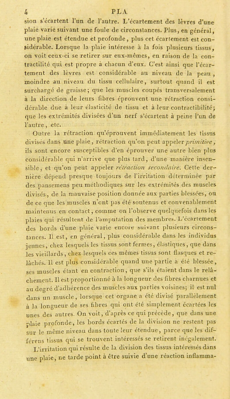 sion s'écartent l'un de l'autre. L'ccartement des lèvres d'une plaie varie suivant une foule de circonstances. Plus, en général, une plaie est étendue et profonde, plus cet écarteraient est con- sidérable. Lorsque la plaie intéresse à la fois plusieurs tissus, on voit ceux-ci se retirer sur eux-mêmes, en raison de la con- tractilité qui est propre à chacun d'eux. C'est ainsi que L'écàr- tement des lèvres est considérable au niveau de la peau , moindre au niveau du tissu cellulaire, surtout quand il est surchargé de graisse; que les muscles coupés transversalement à la direction de leurs fibres éprouvent une rétraction consi- dérable due à leur élasticité de tissu et à leur contractibilité; que les extrémités divisées d'un nerf s'écartent à peine l'un de l'autre, etc. Outre la rétraction qu'éprouvent immédiatement les tissus divisés dans une plaie, rétraction qu'on peut appeler primitive, ils sont encore susceptibles d'en éprouver une autre bien plus considérable qui n'arrive que plus tard, d'une manière insen- sible, et qu'on peut appeler rétraction secondaire. Cette der- nière dépend presque toujours de l'irritation déterminée par des pansemens peu méthodiques sur les extrémités des muscles divisés , de la mauvaise position donnée aux parties blessées, ou de ce que les muscles n'ont pas été soutenus et convenablement maintenus en contact, comme on l'observe quelquefois dans les plaies qui résultent de l'amputation des membres. L'écartement des bords d'une plaie varie encore suïv.mc plusieurs circons- tances. Il est, en général, plus considérable dans les individus jeunes, chez lesquels les tissus sont fermes, élastiques, que dans les vieillards, chez lesquels ces mêmes tissus sont flasques et re- lâchés. Il est plus considérable quand une partie a été blessée, ses muscles étant en contraction, que s'ils étaient dans le relâ- chement. Il est proportionné à la longueur des fibres charnues et au degré d'adhérence des muscles aux parties voisines; il est nul dans un muscle, lorsque cet organe a été divisé parallèlement à la longueur de ses fibres qui ont été simplement écartées les unes des autres. On voit, d'après ce qui précède, que dans une -jlaie profonde, les bords écartés de la division ne restent pas sur le même niveau dans toute leur étendue, parce que les dif- fcrens tissus qui se trouvent intéressés se retirent inégalement. L'irritation qui résulte de la division des tissus intéressés dans une plaie, ne tarde point à être suivie d'une réaction inflamma-