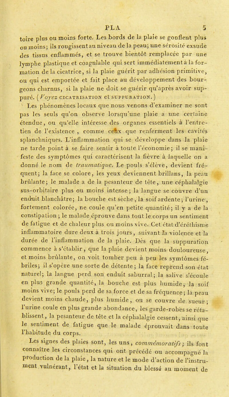 toire plus ou moins forte. Les bords de la plaie se gonflent plus ou inoins; ils rougissent au niveau de la peau; une sérosité exsude des tissus enflammés, et se trouve bientôt remplacée par une lymphe plastique et coagulable qui sert immédiatement à la for- mation de la cicatrice, si la plaie guérit par adhésion primitive, ou qui est emportée et fait place au développement des bour- geons charnus, si la plaie ne doit se guérir qu'après avoir sup- puré. ( Voyez cicatrisation et suppuration. ) Les phénomènes locaux que nous venons d'examiner ne sont pas les seuls qu'on observe lorsqu'une plaie a une cerlainc étendue, ou qu'elle intéresse des organes essentiels à l'entre- tien de l'existence , comme ceux que renferment les cavités splanchniques. L'inflammation qui se développe dans la plaie ne tarde point à se faire sentir à toute l'économie; il se mani- feste des symptômes qui caractérisent la fièvre à laquelle on a donné le nom de traumatique. Le pouls s'élève, devient fré- quent; la face se colore, les yeux deviennent brillans, la peau brûlante; le malade a de la pesanteur de tète, une céphalalgie sus-orbitaire plus ou moins intense; la langue se couvre d'un enduit blanchâtre; la bouche est sèche , la soif ardente; l'urine, fortement colorée, ne coule qu'en petite quantité; il y a de la constipation ; le malade,éprouve dans tout le corps un sentiment de fatigue et de chaleur plus ou moins vive. Cet état d'éréthisme inflammatoire dure deux à trois jours, suivant l'a violence et la durée de l'inflammation de la plaie. Dès que la suppuration commence à s'établir, que la plaie devient moins douloureuse, et moins brûlante, on voit tomber peu à peu les symlômes fé- briles; il s'opère une sorte de détente ; la face reprend son état naturel; la langue perd son enduit saburral ; la salive s'écoule en plu3 grande quantité, la bouche est plus humide, la soif moins vive; le pouls perd de sa force et de sa fréquence; la peau devient moins chaude, plus humide, ou se couvre de sueur; l'urine coule en plus grande abondance, les garde-robes se réta- blissent, la pesanteur de tête et la céphalalgie cessent, ainsi que le sentiment de fatigue que le malade éprouvait dans toute l'habitude du corps. Les signes des plaies sont, les uns, commemoratifs) ils font connaître les circonstances qui ont précédé ou accompagné la production de la plaie, la nature et le mode d'action de l'instru- ment vulnérant, l'état et la situation du blessé au moment de