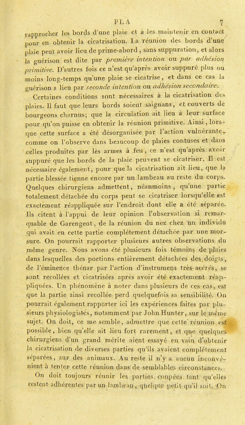 rapprocher les bords d'une plaie et à les maintenir en contact pour en obtenir la cicatrisation. l a réunion des bords d'une plaie peut avoir Heu de prime-abord, sans suppuration, et alors la guérison est dite par première intention ou par adhésion primitive. D'autres fois ce n'est qu'après avoir suppuré plus ou moins long-temps qu'une plaie se cicatrise, et dans ce cas la guérison a lieu par seconde intention ou adhésion secondaire. Certaines conditions sont nécessaires à la cicatrisation des plaies. Il faut que leurs bords soient saignans, et couverts de bourgeons charnus; que la circulation ait lieu à leur surface pour qu'on puisse en obtenir la réunion primitive. Ainsi, lors- que cette surface a été désorganisée par l'action vulnérante,- comme on l'observe dans beaucoup de plaies contuses et dans celles produites par les armes à feu, ce n'est qu'après avoir suppuré que les bords de la plaie peuvent se cicatriser. Il est nécessaire également, pour que la cicatrisation ait lieu, que la partie blessée tienne encore par un lambeau au reste du corps. Quelques chirurgiens admettent, néanmoins , qu'une partie totalement détachée du corps peut se cicatriser lorsqu'elle est exactement réappliquée sur l'endroit dont elle a été séparée. Ils citent à l'appui de leur opinion l'observation si remar- quable de Garengeot, de la réunion du nez chez un individu qui avait eu cette partie complètement détachée par une mor- sure. On pourrait rapporter plusieurs autres observations du même genre. Nous avons été plusieurs fois témoins de plaies dans lesquelles des portions entièrement détachées des.doigts, de l'éminence thénar par l'action d'instruniens très-acérés, se sont recollées et cicatrisées après avoir été exactement réap- pliquées. Un phénomène à noter dans plusieurs de ces cas, est que la partie ainsi recollée perd quelquefois sa sensibilité. On pourrait également rapporter ici les expériences faites par plu- sieurs physiologistes, notamment par John Hunter, sur le même sujet. On doit, ce me semble, admettre que cette'réunion est possible, bien qu'elle ait lieu fort rarement, et que quelques chirurgiens d'un grand mérite aient essayé en vain d'obtenir la cicatrisation de diverses parties qu'ils avaient complètement séparées, sur des animaux. Au reste il n'y a aucun inconvé- nient à tenlçr cette réunion dans de semblables circonsUnce?. On doit toujours réunir les parties coupées tant qu'elles restent adhérentes par un lambeau, quelque petit qu'il soit.. On