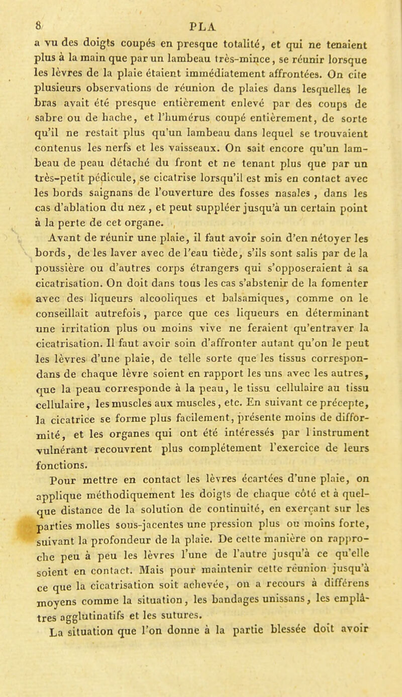 a vu des doigts coupés en presque totalité, et qui ne tenaient plus à la main que par un lambeau très-mince, se réunir lorsque les lèvres de la plaie étaient immédiatement affrontées. On cite plusieurs observations de réunion de plaies dans lesquelles le Lras avait été presque entièrement enlevé par des coups de sabre ou de hache, et l'humérus coupé entièrement, de sorte qu'il ne restait plus qu'un lambeau dans lequel se trouvaient contenus les nerfs et les vaisseaux. On sait encore qu'un lam- beau de peau détaché du front et ne tenant plus que par un très-petit pédicule, se cicatrise lorsqu'il est mis en contact avec les bords saignans de l'ouverture des fosses nasales , dans les cas d'ablation du nez , et peut suppléer jusqu'à un certain point à la perte de cet organe. Avant de réunir une plaie, il faut avoir soin d'en nétoyer les bords, de les laver avec de l'eau tiède, s'ils sont salis par de la poussière ou d'autres corps étrangers qui s'opposeraient à sa cicatrisation. On doit dans tous les cas s'abstenir de la fomenter avec des liqueurs alcooliques et balsamiques, comme on le conseillait autrefois , parce que ces liqueurs en déterminant une irritation plus ou moins vive ne feraient qu'entraver la cicatrisation. Il faut avoir soin d'affronter autant qu'on le peut les lèvres d'une plaie, de telle sorte que les tissus correspon- dans de chaque lèvre soient en rapport les uns avec les autres, que la peau corresponde à la peau, le tissu cellulaire au tissu cellulaire, les muscles aux muscles, etc. En suivant ce précepte, la cicatrice se forme plus facilement, présente moins de diffor- mité, et les organes qui ont été intéressés par 1 instrument vulnérant recouvrent plus complètement l'exercice de leurs fonctions. Pour mettre en contact les lèvres écartées d'une plaie, on applique méthodiquement les doigts de chaque côté et à quel- que distance de la solution de continuité, en exerçant sur les parties molles sous-jacentes une pression plus ou moins forte, suivant la profondeur de la plaie. De cette manière on rappro- che peu à peu les lèvres l'une de l'autre jusqu'à ce qu'elle soient en contact. Mais pour maintenir cette réunion jusqu'à ce que la cicatrisation soit achevée, on a recours à différens moyens comme la situation, les bandages unissans, les emplâ- tres agglutinatifs et les sutures. La situation que l'on donne à la partie blessée doit avoir