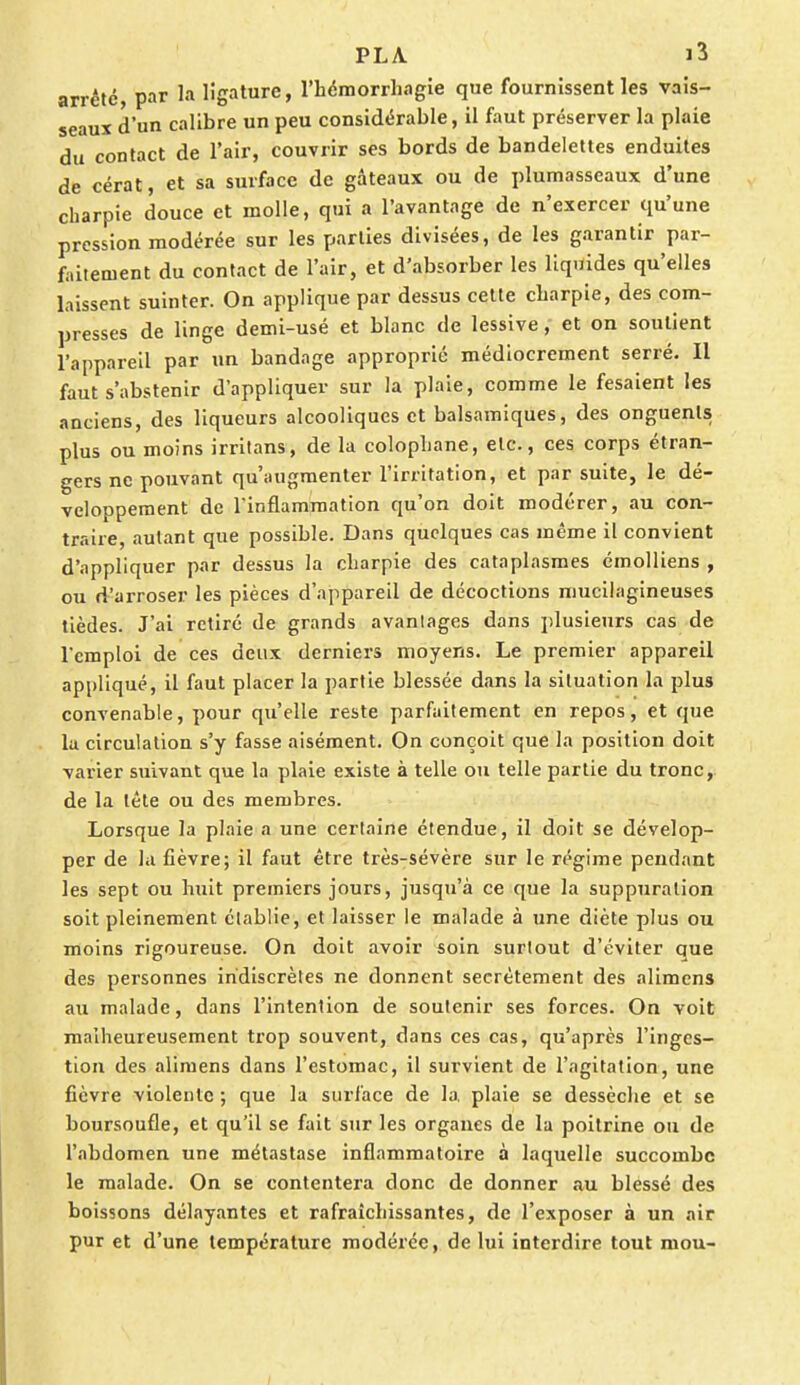 arrête, par la ligature, l'hémorrhagîe que fournissent les vais- seaux d'un calibre un peu considérable, il faut préserver la plaie du contact de l'air, couvrir ses bords de bandelettes enduites de cérat, et sa surface de gâteaux ou de plumasseaux d'une charpie douce et molle, qui a l'avantage de n'exercer qu'une pression modérée sur les parties divisées, de les garantir par- faitement du contact de l'air, et d'absorber les liquides qu'elles laissent suinter. On applique par dessus cette charpie, des com- presses de linge demi-usé et blanc de lessive, et on soutient l'appareil par un bandage approprié médiocrement serré. Il faut s'abstenir d'appliquer sur la plaie, comme le fesaient les anciens, des liqueurs alcooliques et balsamiques, des onguents plus ou moins irritans, de la colophane, etc., ces corps étran- gers ne pouvant qu'augmenter l'irritation, et par suite, le dé- veloppement de l'inflammation qu'on doit modérer, au con- traire, autant que possible. Dans quelques cas même il convient d'appliquer par dessus la charpie des cataplasmes émolliens , ou d'arroser les pièces d'appareil de décoctions mucilagineuses tièdes. J'ai retiré de grands avantages dans plusieurs cas de l'emploi de ces deux derniers moyens. Le premier appareil appliqué, il faut placer la partie blessée dans la situation la plus convenable, pour qu'elle reste parfaitement en repos, et que la circulation s'y fasse aisément. On conçoit que la position doit varier suivant que la plaie existe à telle ou telle partie du tronc, de la tête ou des membres. Lorsque la plaie a une certaine étendue, il doit se dévelop- per de la fièvre; il faut être très-sévère sur le régime pendant les sept ou huit premiers jours, jusqu'à ce que la suppuration soit pleinement établie, et laisser le malade à une diète plus ou moins rigoureuse. On doit avoir soin surtout d'éviter que des personnes indiscrètes ne donnent secrètement des alimens au malade, dans l'intention de soutenir ses forces. On voit malheureusement trop souvent, dans ces cas, qu'après l'inges- tion des alimens dans l'estomac, il survient de l'agitation, une fièvre violente ; que la surface de la, plaie se dessèche et se boursoufle, et qu'il se fait sur les organes de la poitrine ou de l'abdomen une métastase inflammatoire à laquelle succombe le malade. On se contentera donc de donner au blessé des boissons délayantes et rafraîchissantes, de l'exposer à un air pur et d'une température modérée, de lui interdire tout mou-