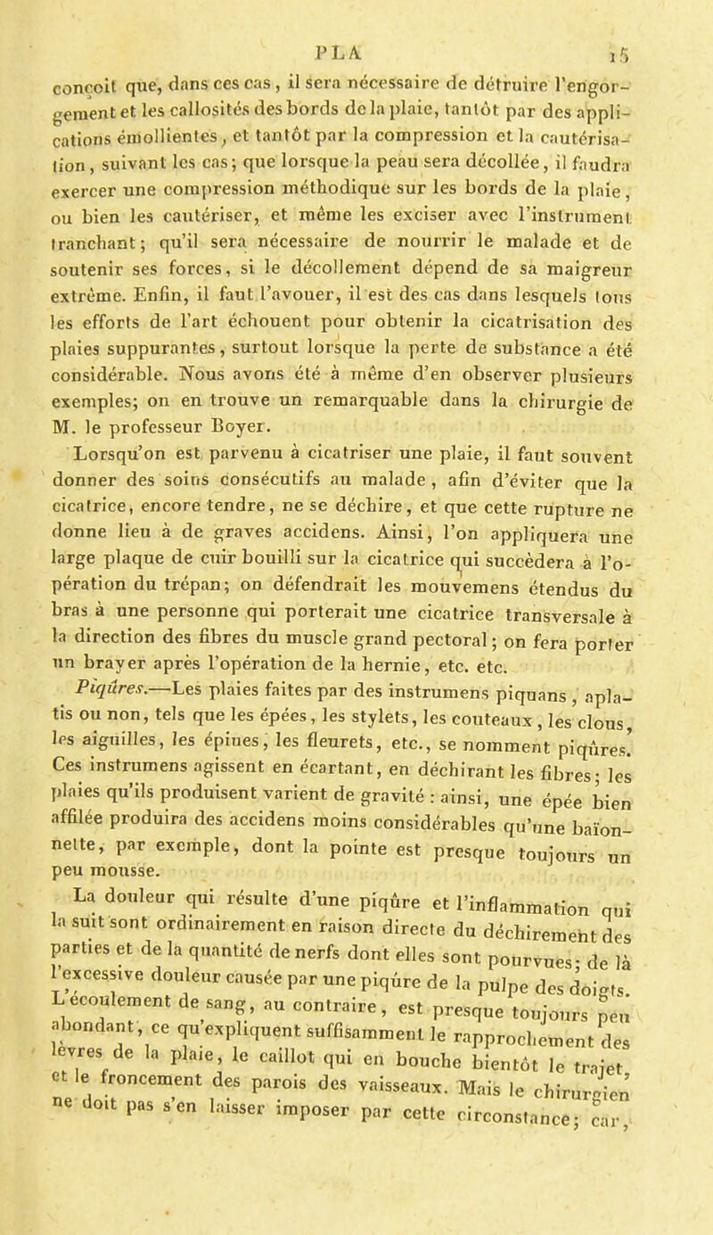 conçoit que, dans ces cas , il sera nécessaire de détruire l'engor- gement et les callosités des bords de la plaie, tantôt par des appli- cations éroollientes, et tantôt par la compression et la cautérisa- lion , suivant les cas; que lorsque la peau sera décollée, il faudra exercer une compression méthodique sur les bords de la plaie, ou bien les cautériser, et même les exciser avec l'instrument tranchant; qu'il sera nécessaire de nourrir le malade et de soutenir ses forces, si le décollement dépend de sa maigreur extrême. Enfin, il faut l'avouer, il est des cas dans lesquels tous les efforts de l'art échouent pour obtenir la cicatrisation des plaies suppurantes, surtout lorsque la perte de substance a été considérable. Nous avons été à même d'en observer plusieurs exemples; on en trouve un remarquable dans la chirurgie de M. le professeur Boyer. Lorsqu'on est parvenu à cicatriser une plaie, il faut souvent donner des soins consécutifs au malade, afin d'éviter que la cicatrice, encore tendre, ne se déchire, et que cette rupture ne donne lieu à de graves accidens. Ainsi, l'on appliquera une large plaque de cuir bouilli sur la cicatrice qui succédera à l'o- pération du trépan; on défendrait les mouvemens étendus du bras à une personne qui porterait une cicatrice transversale à la direction des fibres du muscle grand pectoral; on fera porter un brayer après l'opération de la hernie, etc. etc. Piqûres.—Les plaies faites par des instrumens piquans , apla- tis ou non, tels que les épées, les stylets, les couteaux , les clous les aiguilles, les épiues, les fleurets, etc., se nomment piqûres! Ces instrumens agissent en écartant, en déchirant les fibres - les plaies qu'ils produisent varient de gravité : ainsi, une épée bien affilée produira des accidens moins considérables qu'une baïon- nette, par exemple, dont la pointe est presque toujours un peu mousse. La douleur qui résulte d'une piqûre et l'inflammation qui la suit sont ordinairement en raison directe du déchirement des parties et de la quantité de nerfs dont elles sont pourvues - de là l'excessive douleur causée par une piqûre de la pUJpe des doigts Lécoulement de sang, au contraire, est presque toujours peu abondant ce qu expliquent suffisamment le rapprochement des lèvres de la plaie, le caillot qui en bouche bientôt le trajet et le froncement des parois des vaisseaux. Mais le chirurgien ne doit pas s'en laisser imposer par cette circonstance; car!
