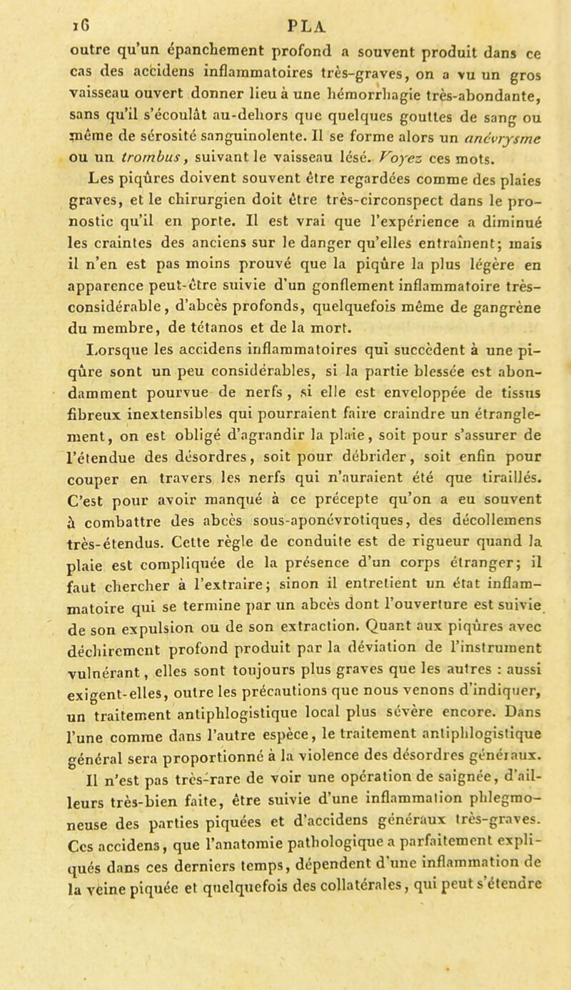 outre qu'un épanchement profond a souvent produit dans ce cas des accidens inflammatoires très-graves, on a vu un gros vaisseau ouvert donner lieu à une hémorrhagie très-abondante, sans qu'il s'écoulât au-dehors que quelques gouttes de sang ou même de sérosité sanguinolente. Il se forme alors un ancvrysme ou un trornbus, suivant le vaisseau lésé. Voyez ces mots. Les piqûres doivent souvent être regardées comme des plaies graves, et le chirurgien doit être très-circonspect dans le pro- nostic qu'il en porte. Il est vrai que l'expérience a diminué les craintes des anciens sur le danger qu'elles entraînent; mais il n'en est pas moins prouvé que la piqûre la plus légère en apparence peut-être suivie d'un gonflement inflammatoire très- considérable, d'abcès profonds, quelquefois même de gangrène du membre, de tétanos et de la mort. Lorsque les accidens inflammatoires qui succèdent à une pi- qûre sont un peu considérables, si la partie blessée est abon- damment pourvue de nerfs, si elle est enveloppée de tissus fibreux inextensibles qui pourraient faire craindre un étrangle- ment, on est obligé d'agrandir la plaie, soit pour s'assurer de l'étendue des désordres, soit pour débrider, soit enfin pour couper en travers les nerfs qui n'auraient été que tiraillés. C'est pour avoir manqué à ce précepte qu'on a eu souvent à combattre des abcès sous-aponévrotiques, des décollemens très-étendus. Cette règle de conduite est de rigueur quand la plaie est compliquée de la présence d'un corps étranger; il faut chercher à l'extraire; sinon il entretient un état inflam- matoire qui se termine par un abcès dont l'ouverture est suivie de son expulsion ou de son extraction. Quant aux piqûres avec déchirement profond produit par la déviation de l'instrument vulnérant, elles sont toujours plus graves que les autres : aussi exigent-elles, outre les précautions que nous venons d'indiquer, un traitement antiphlogistique local plus sévère encore. Dans l'une comme dans l'autre espèce, le traitement antiphlogistique général sera proportionné à la violence des désordres généiaux. Il n'est pas très-rare de voir une opération de saignée, d'ail- leurs très-bien faite, être suivie d'une inflammation phlegmo- neuse des parties piquées et d'accidens généraux très-graves. Ces accidens, que l'anatomie pathologique a parfaitement expli- qués dans ces derniers temps, dépendent d'une inflammation de la veine piquée et quelquefois des collatérales, qui peut s'étendre