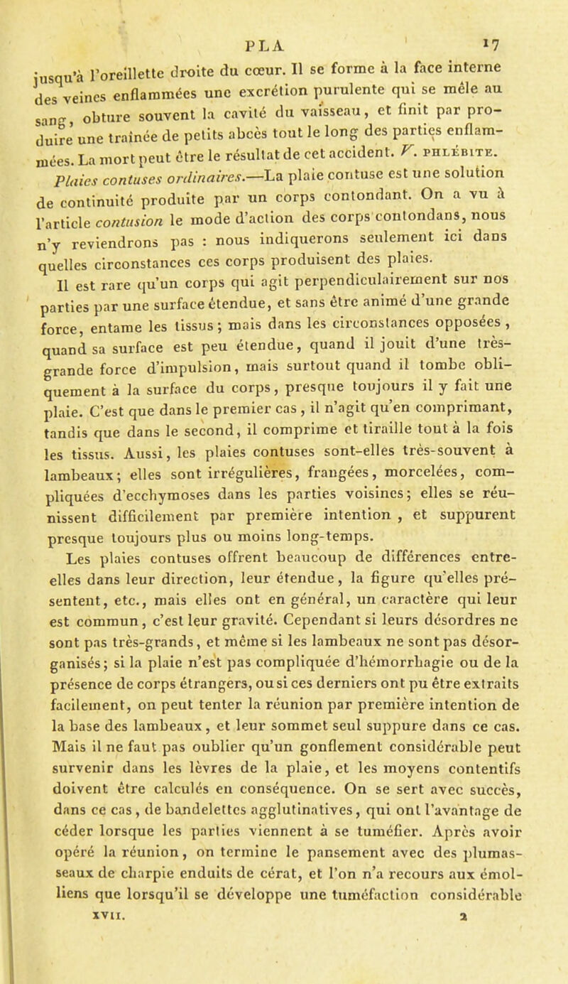 Jusqu'à l'oreillette droite du cœur. Il se forme à la face interne des veines enflammées une excrétion purulente qui se mêle au s.inff obture souvent la cavité du vaisseau, et finit par pro- duire' une traînée de petits abcès tout le long des parties enflam- mées. La mort peut être le résultat de cet accident. V. phlébite. Plaies contuses ordinaires.—-La plaie pontuse est une solution de continuité produite par un corps contondant. On a vu à l'article contusion le mode d'action des corps conlondans, nous n'y reviendrons pas : nous indiquerons seulement ici dans quelles circonstances ces corps produisent des plaies. Il est rare qu'un corps qui agit perpendiculairement sur nos parties par une surface étendue, et sans être animé d'une grande force, entame les tissus; mais dans les circonstances opposées , quand sa surface est peu étendue, quand il jouit d'une très- grande force d'impulsion, mais surtout quand il tombe obli- quement à la surface du corps, presque toujours il y fait une plaie. C'est que dans le premier cas , il n'agit qu'en comprimant, tandis que dans le second, il comprime et tiraille tout à la fois les tissus. Aussi, les plaies contuses sont-elles très-souvent à lambeaux; elles sont irrégulières, frangées, morcelées, com- pliquées d'ecchymoses dans les parties voisines; elles se réu- nissent difficilement par première intention , et suppurent presque toujours plus ou moins long-temps. Les plaies contuses offrent beaucoup de différences entre- elles dans leur direction, leur étendue, la figure qu'elles pré- sentent, etc., mais elles ont en général, un caractère qui leur est commun, c'est leur gravité. Cependant si leurs désordres ne sont pas très-grands, et même si les lambeaux ne sont pas désor- ganisés; si la plaie n'est pas compliquée d'hémorrbagie ou de la présence de corps étrangers, ou si ces derniers ont pu être extraits facilement, on peut tenter la réunion par première intention de la base des lambeaux, et leur sommet seul suppure dans ce cas. Mais il ne faut pas oublier qu'un gonflement considérable peut survenir dans les lèvres de la plaie, et les moyens contentifs doivent être calculés en conséquence. On se sert avec succès, dans ce cas, de bandelettes agglutinatives, qui ont l'avantage de céder lorsque les parties viennent à se tuméfier. Après avoir opéré la réunion, on termine le pansement avec des plumas- seaux de charpie enduits de cérat, et l'on n'a recours aux émol- liens que lorsqu'il se développe une tuméfaction considérable xvn. a