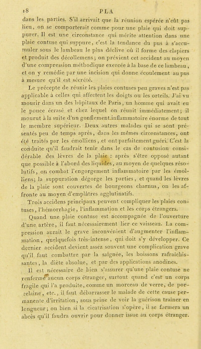 dans les parties. S'il arrivait que Ja réunion espérée n'eût pas lieu, on se comporterait comme pour une plaie qui doit sup- purer. Il est une circonstance qui mérite attention dans une plaie contuse qui suppure, c'est la tendance du pus à s'accu- muler sous le lambeau le plus déclive où il forme des clapiers et produit des décollemcns; on prévient cet accident au moyen d'une compression méthodique exercée à la base de ce lambeau , et on y remédie par une incision qui donne écoulement au pus à mesure qu'il est sécrété. Le précepte de réunir les plaies contuses peu graves n'est pas applicable à celles qui affectent les doigts ou les orteils. J'ai vu mourir dans un des liôpitaux de Paris, un homme qui avait eu le pouce écrasé et chez lequel on réunit immédiatement; il mourut à la suite d'un gonflement.inflammatoire énorme de tout le membre supérieur. Deux autres malades qui se sont pré- sentés peu de temps après, dans les mêmes circonstances, ont été traités par les émolliens, et ont parfaitement guéri. C'est la conduite qu'il faudrait tenir dans le cas de contusion consi- dérable des lèvres de la plaie : après s'être opposé autant que possible à l'abord des liquides, au moyen de quelques réso- lutifs, on combat l'engorgement inflammatoire par les émol- liens; la suppuration dégorge les parties, et quand les lèvres de la plaie sont couvertes de bourgeons charnus, on les af- fronte au moyen d'emplâtres agglutinatifs. Trois accidens principaux peuvent compliquer les plaies con- tuses, l'hémorrhagie, l'inflammation et les corps étrangers. Quand une plaie contuse est accompagnée de l'ouverture d'une artère, il faut nécessairement lier ce vaisseau. La com- pression aurait le grave inconvénient d'augmenter l'inflam- mation, quelquefois très-intense, qui doit s'y développer. Ce dernier accident devient assez souvent une complication grave qu'il faut combattre par la saignée, les boissons rafraîchis- santes, la diète absolue, et par des applications anodines. Il est nécessaire de bien s'assurer qu'une plaie contuse ne renfermé^aucun corps étranger, surtout quand c'est un corps fragile qui l'a produite, comme un morceau de verre, de por- celaine , etc., il faut débarrasser le malade de cette cause per- manente d'irritation, sous peine de voir la guérison traîner en longueur; ou bien si la cicatrisation s'opère, ii se fermera un abcès qu'il faudra ouvrir pour donner issue au corps étranger.