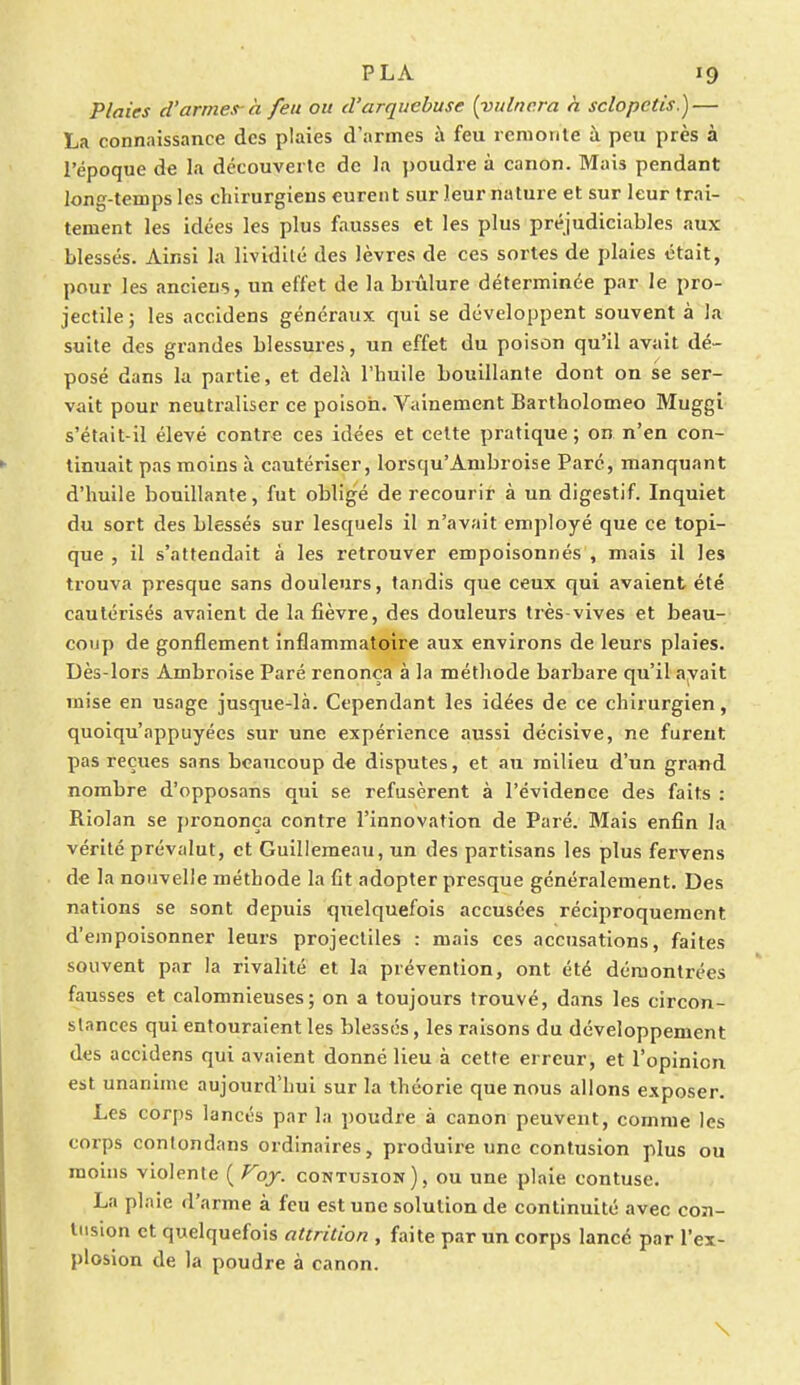 Plaies d'armes-à feu ou d'arquebuse (yulnera à sclopctis.) — La connaissance des plaies d'armes à feu remonte à peu près à l'époque de la découverte de la poudre à canon. Mais pendant long-temps les chirurgiens curent sur leur nature et sur leur trai- tement les idées les plus fausses et les plus préjudiciables aux blessés. Ainsi la lividité des lèvres de ces sortes de plaies était, pour les anciens, un effet de la brûlure déterminée par le pro- jectile; les accidens généraux qui se développent souvent à la suite des grandes blessures, un effet du poison qu'il avait dé- posé dans la partie, et delà l'huile bouillante dont on se ser- vait pour neutraliser ce poison. Vainement Bartholomeo Muggi s'était-il élevé contre ces idées et cette pratique; on n'en con- tinuait pas moins à cautériser, lorsqu'Ambroise Paré, manquant d'huile bouillante, fut obligé de recourir à un digestif. Inquiet du sort des blessés sur lesquels il n'avait employé que ce topi- que , il s'attendait à les retrouver empoisonnés , mais il les trouva presque sans douleurs, tandis que ceux qui avaient été cautérisés avaient de la fièvre, des douleurs très-vives et beau- coup de gonflement inflammatoire aux environs de leurs plaies. Dès-lors Ambroise Paré renonça à la méthode barbare qu'il avait mise en usage jusque-là. Cependant les idées de ce chirurgien, quoiqu'appuyées sur une expérience aussi décisive, ne furent pas reçues sans beaucoup de disputes, et an milieu d'un grand nombre d'opposans qui se refusèrent à l'évidence des faits : Riolan se prononça contre l'innovation de Paré. Mais enfin la vérité prévalut, et Guillemeau, un des partisans les plus fervens delà nouvelle méthode la fit adopter presque généralement. Des nations se sont depuis quelquefois accusées réciproquement d'empoisonner leurs projectiles : mais ces accusations, faites souvent par la rivalité et la prévention, ont été démontrées fausses et calomnieuses; on a toujours trouvé, dans les circon- stances qui entouraient les blessés, les raisons du développement des accidens qui avaient donné lieu à cette erreur, et l'opinion est unanime aujourd'hui sur la théorie que nous allons exposer. Les corps lancés par la poudre à canon peuvent, comme les corps contondans ordinaires, produire une contusion plus ou moins violente ( Voy. contusion), ou une plaie contuse. La plaie d'arme à feu est une solution de continuité avec con- tusion et quelquefois attrition , faite par un corps lancé par l'ex- plosion de la poudre à canon. \