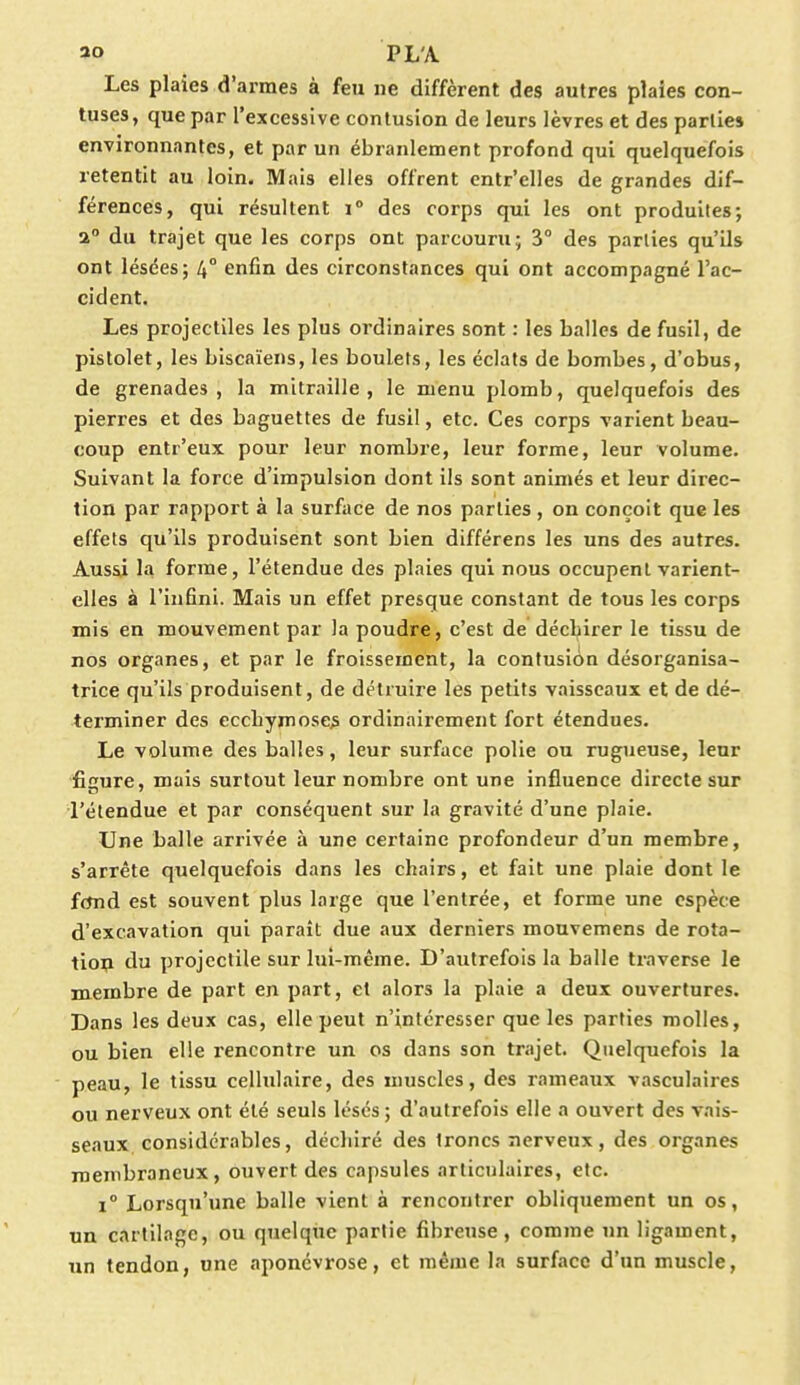 *o PL'A Les plaies d'armes à feu ne diffèrent des autres plaies con- tuses, que par l'excessive contusion de leurs lèvres et des parties environnantes, et par un ébranlement profond qui quelquefois retentit au loin. Mais elles offrent entr'elles de grandes dif- férences, qui résultent i° des corps qui les ont produites; a du trajet que les corps ont parcouru; 3° des parties qu'ils ont lésées; 4° enfin des circonstances qui ont accompagné l'ac- cident. Les projectiles les plus ordinaires sont : les balles de fusil, de pistolet, les biscaïens, les boulets, les éclats de bombes, d'obus, de grenades, la mitraille, le menu plomb, quelquefois des pierres et des baguettes de fusil, etc. Ces corps varient beau- coup entr'eux pour leur nombre, leur forme, leur volume. Suivant la force d'impulsion dont ils sont animés et leur direc- tion par rapport à la surface de nos parties , on conçoit que les effets qu'ils produisent sont bien différens les uns des autres. Aussi la forme, l'étendue des plaies qui nous occupent varient- elles à l'infini. Mais un effet presque constant de tous les corps mis en mouvement par la poudre, c'est de déchirer le tissu de nos organes, et par le froissement, la contusion désorganisa- trice qu'ils produisent, de détruire les petits vaisseaux et de dé- terminer des ecchymoses ordinairement fort étendues. Le volume des balles, leur surface polie ou rugueuse, leur figure, mais surtout leur nombre ont une influence directe sur l'étendue et par conséquent sur la gravité d'une plaie. Une balle arrivée à une certaine profondeur d'un membre, s'arrête quelquefois dans les chairs, et fait une plaie dont le fcmd est souvent plus large que l'entrée, et forme une espèce d'excavation qui paraît due aux derniers mouvemens de rota- tiou du projectile sur lui-même. D'autrefois la balle traverse le membre de part en part, et alors la plaie a deux ouvertures. Dans les deux cas, elle peut n'intéresser que les parties molles, ou bien elle rencontre un os clans son trajet. Quelquefois la peau, le tissu cellulaire, des muscles, des rameaux vasculaires ou nerveux ont été seuls lésés ; d'autrefois elle a ouvert des vais- seaux considérables, déchiré des troncs nerveux, des organes membraneux, ouvert des capsules articulaires, etc. i° Lorsqu'une balle vient à rencontrer obliquement un os, un cartilage, ou quelque partie fibreuse, comme un ligament, un tendon, une aponévrose, et même la surface d'un muscle,