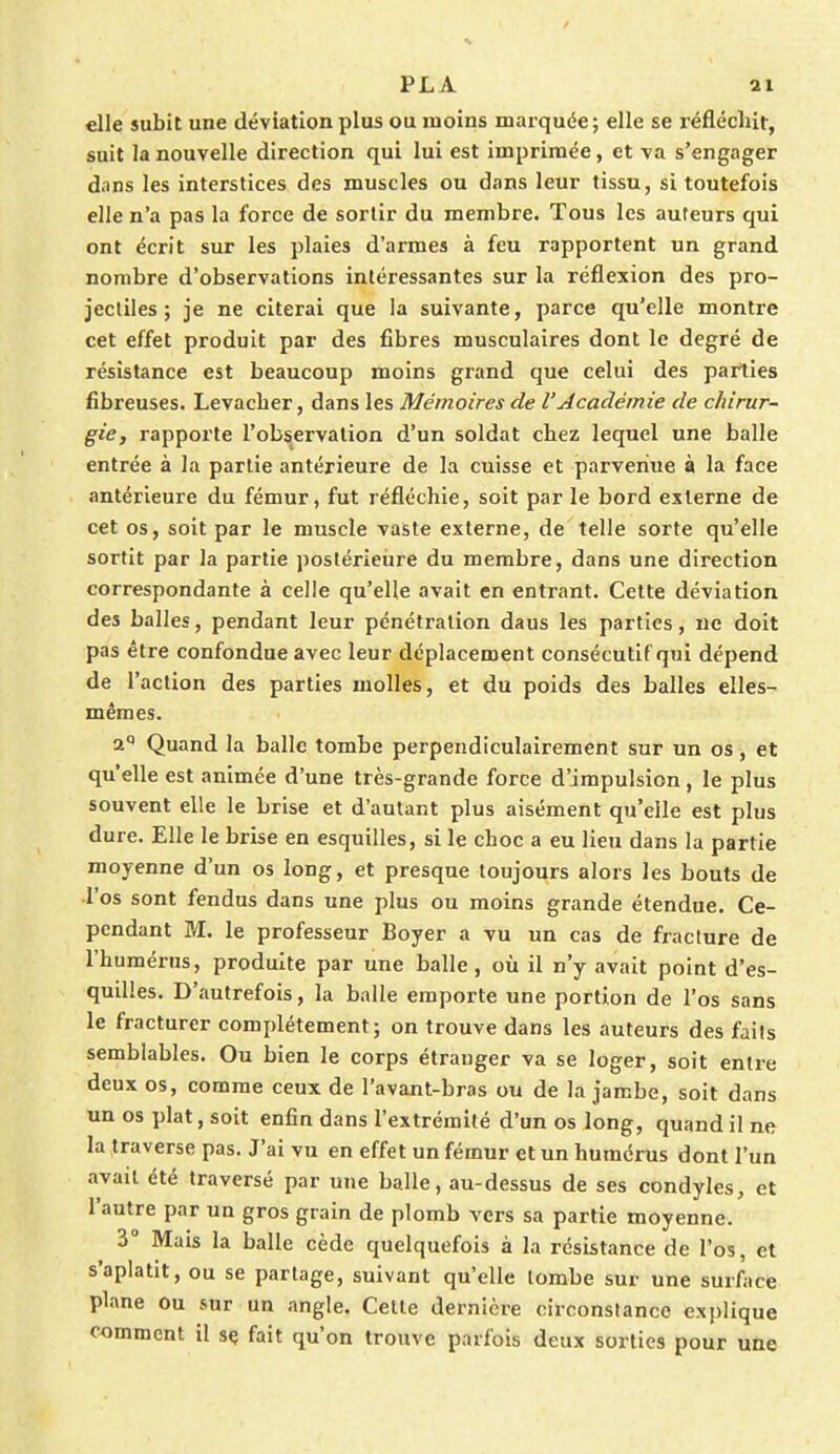 «lie subit une déviation plus ou moins marquée; elle se réfléchit, suit la nouvelle direction qui lui est imprimée, et va s'engager dans les interstices des muscles ou dans leur tissu, si toutefois elle n'a pas la force de sortir du membre. Tous les auteurs qui ont écrit sur les plaies d'armes à feu rapportent un grand nombre d'observations intéressantes sur la réflexion des pro- jectiles ; je ne citerai que la suivante, parce qu'elle montre cet effet produit par des fibres musculaires dont le degré de résistance est beaucoup moins grand que celui des parties fibreuses. Levacber, dans les Mémoires de l'Académie de chirur- gie, rapporte l'observation d'un soldat cbez lequel une balle entrée à la partie antérieure de la cuisse et parvenue à la face antérieure du fémur, fut réfléchie, soit par le bord externe de cet os, soit par le muscle vaste externe, de telle sorte qu'elle sortit par la partie postérieure du membre, dans une direction correspondante à celle qu'elle avait en entrant. Cette déviation des balles, pendant leur pénétration daus les parties, ne doit pas être confondue avec leur déplacement consécutif qui dépend de l'action des parties molles, et du poids des balles elles- mêmes. 2° Quand la balle tombe perpendiculairement sur un os, et qu'elle est animée d'une très-grande force d'impulsion, le plus souvent elle le brise et d'autant plus aisément qu'elle est plus dure. Elle le brise en esquilles, si le choc a eu lieu dans la partie moyenne d'un os long, et presque toujours alors les bouts de l'os sont fendus dans une plus ou moins grande étendue. Ce- pendant M. le professeur Boyer a vu un cas de fracture de l'humérus, produite par une balle, où il n'y avait point d'es- quilles. D'autrefois, la balle emporte une portion de l'os sans le fracturer complètement; on trouve dans les auteurs des faits semblables. Ou bien le corps étranger va se loger, soit entre deux os, comme ceux de l'avant-bras ou de la jambe, soit dans un os plat, soit enfin dans l'extrémité d'un os long, quand il ne la traverse pas. J'ai vu en effet un fémur et un humérus dont l'un avait été traversé par une balle, au-dessus de ses condyles, et l'autre par un gros grain de plomb vers sa partie moyenne. 3° Mais la balle cède quelquefois à la résistance de l'os, et s'aplatit, ou se partage, suivant qu'elle tombe sur une surface plane ou sur un angle. Cette dernière circonstance e.Nplique comment il se fait qu'on trouve parfois deux sorties pour une