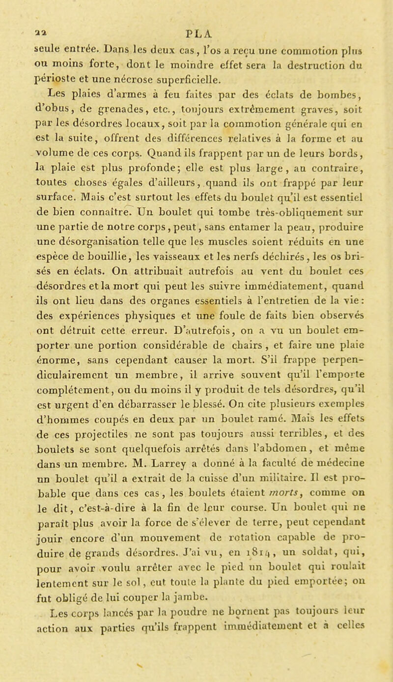 seule entrée. Dans les deux cas, l'os a reçu une commotion plu» ou inoins forte, dont le moindre effet sera la destruction du périoste et une nécrose superficielle. Les plaies d'armes à feu faites par des éclats de bombes, d'obus, de grenades, etc., toujours extrêmement graves, soit par les désordres locaux, soit par la commotion générale qui en est la suite, offrent des différences relatives à la forme et au volume de ces corps. Quand ils frappent par un de leurs bords, la plaie est plus profonde; elle est plus large, au contraire, toutes choses égales d'ailleurs, quand ils ont frappé par leur surface. Mais c'est surtout les effets du boulet qu'il est essentiel de bien connaître. Un boulet qui tombe très-obliquement sur une partie de notre corps, peut, sans entamer la peau, produire une désorganisation telle que les muscles soient réduits en une espèce de bouillie, les vaisseaux et les nerfs déchirés, les os bri- sés en éclats. On attribuait autrefois au vent du boulet ces désordres et la mort qui peut les suivre immédiatement, quand ils ont lieu dans des organes essentiels à l'entretien de la vie : des expériences physiques et une foule de faits bien observés ont détruit cette erreur. D'autrefois, on a vu un boulet em- porter une portion considérable de chairs , et faire une plaie énorme, sans cependant causer la mort. S'il frappe perpen- diculairement un membre, il arrive souvent qu'il l'emporte complètement, ou du moins il y produit de tels désordres, qu'il est urgent d'en débarrasser le blessé. On cite plusieurs exemples d'hommes coupés en deux par un boulet ramé. Mais les effets de ces projectiles ne sont pas toujours aussi terribles, et des boulets se sont quelquefois arrêtés dans l'abdomen, et même dans un membre. M. Larrey a donné à la faculté de médecine un boulet qu'il a extrait de la cuisse d'un militaire. Il est pro- bable que dans ces cas, les boulets étaient morts, comme on le dit, c'est-à-dire à la fin de leur course. Un boulet qui ne paraît plus avoir la force de s'élever de terre, peut cependant jouir encore d'un mouvement de rotation capable de pro- duire de grands désordres. J'ai vu, en 1814, un soldat, qui, pour avoir voulu arrêter avec le pied un boulet qui roulait lentement sur le sol, eut toule la plante du pied emportée; ou fut obligé de lui couper la jambe. Les corps lancés par la poudre ne bornent pas toujours leur action aux parties qu'ils frappent immédiatement et à celles