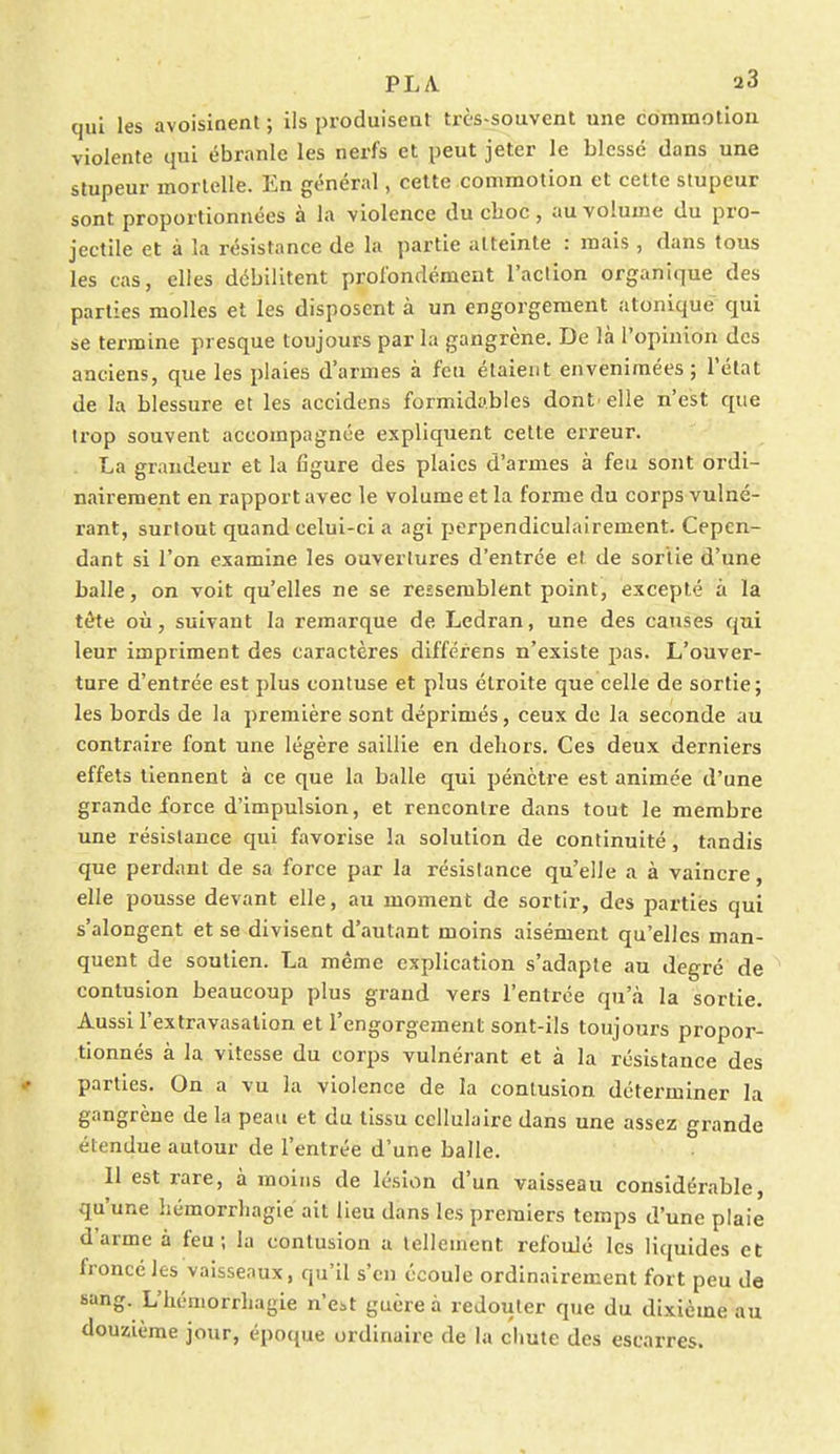 PL A. a3 qui les avoisinent ; ils produisent très-souvent une commotion violente qui ébranle les nerfs et peut jeter le blessé dans une stupeur mortelle. En général, cette commotion et cette stupeur sont proportionnées à la violence du choc, au volume du pro- jectile et à la résistance de la partie atteinte : mais , dans tous les cas, elles débilitent profondément l'aclion organique des parties molles et les disposent à un engorgement atonique qui se termine presque toujours par la gangrène. De là l'opinion des anciens, que les plaies d'armes à feu étaient envenimées; l'état de la blessure et les accidens formidables dont' elle n'est que trop souvent accompagnée expliquent cette erreur. La grandeur et la figure des plaies d'armes à feu sont ordi- nairement en rapport avec le volume et la forme du corps vulné- rant, surtout quand celui-ci a agi perpendiculairement. Cepen- dant si l'on examine les ouvertures d'entrée et de sortie d'une balle, on voit qu'elles ne se ressemblent point, excepté à la tête où, suivant la remarque de Ledran, une des causes qui leur impriment des caractères différens n'existe pas. L'ouver- ture d'entrée est plus contuse et plus étroite que celle de sortie; les bords de la première sont déprimés, ceux de la seconde au contraire font une légère saillie en dehors. Ces deux derniers effets tiennent à ce que la balle qui pénètre est animée d'une grande force d'impulsion, et rencontre dans tout le membre une résistance qui favorise la solution de continuité, tandis que perdant de sa force par la résistance qu'elle a à vaincre, elle pousse devant elle, au moment de sortir, des parties qui s'alongent et se divisent d'autant moins aisément qu'elles man- quent de soutien. La même explication s'adapte au degré de contusion beaucoup plus grand vers l'entrée qu'à la sortie. Aussi l'extravasation et l'engorgement sont-ils toujours propor- tionnés à la vitesse du corps vulnérant et à la résistance des parties. On a vu la violence de la contusion déterminer la gangrène de la peau et du tissu cellulaire dans une assez grande étendue autour de l'entrée d'une balle. 11 est rare, à moins de lésion d'un vaisseau considérable, qu'une liémorrliagié ait lieu dans les premiers temps d'une plaie d'arme à feu; la contusion a tellement refoulé les liquides et froncé les vaisseaux, qu'il s'en écoule ordinairement fort peu de sang. L'hémorrliagie n'e;,t guère à redouter que du dixième au douzième jour, époque ordinaire de la chute des escarres.