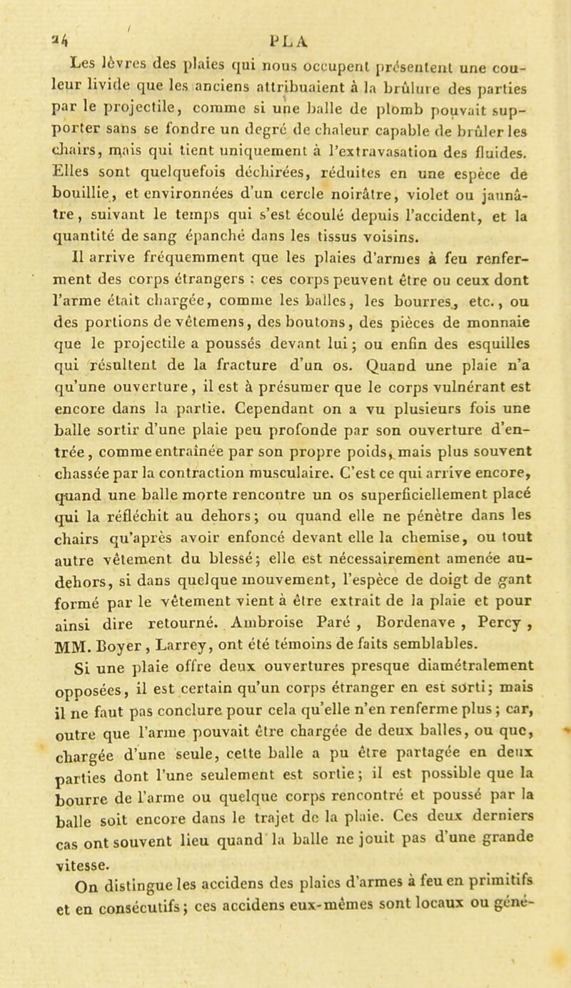 a4 iJL A Les lèvres des plaies qui nous occupent présentent une cou- leur livide que les anciens attribuaient à la brûlure des parties par le projectile, comme si une balle de plomb pouvait sup- porter sans se fondre un degré, de chaleur capable de brûleries chairs, mais qui tient uniquement à l'extravasation des fluides. Elles sont quelquefois déchirées, réduites en une espèce de bouillie, et environnées d'un cercle noirâtre, violet ou jaunâ- tre, suivant le temps qui s'est écoulé depuis l'accident, et la quantité de sang épanché dans les tissus voisins. Il arrive fréquemment que les plaies d'armes à feu renfer- ment des corps étrangers : ces corps peuvent être ou ceux dont l'arme était chargée, comme les balles, les bourres, etc., ou des portions de vêtemens, des boutons, des pièces de monnaie que le projectile a poussés devant lui ; ou enfin des esquilles qui résultent de la fracture d'un os. Quand une plaie n'a qu'une ouverture, il est à présumer que le corps vulnérant est encore dans la partie. Cependant on a vu plusieurs fois une balle sortir d'une plaie peu profonde par son ouverture d'en- trée , comme entraînée par son propre poids, mais plus souvent chassée par la contraction musculaire. C'est ce qui arrive encore, quand une balle morte rencontre un os superficiellement placé qui la réfléchit au dehors ; ou quand elle ne pénètre dans les chairs qu'après avoir enfoncé devant elle la chemise, ou tout autre vêtement du blessé; elle est nécessairement amenée au- dehors, si dans quelque mouvement, l'espèce de doigt de gant formé par le vêtement vient à être extrait de la plaie et pour ainsi dire retourné. Ambroise Paré , Bordenave , Percy , MM. Boyer , Larrey, ont été témoins de faits semblables. Si une plaie offre deux ouvertures presque diamétralement opposées, il est certain qu'un corps étranger en est sorti; mais il ne faut pas conclure pour cela qu'elle n'en renferme plus ; car, outre que l'arme pouvait être chargée de deux balles, ou que, chargée d'une seule, celte balle a pu être partagée en deux parties dont l'une seulement est sortie ; il est possible que la bourre de l'arme ou quelque corps rencontré et poussé par la balle soit encore dans le trajet de la plaie. Ces deux derniers cas ont souvent lieu quand la balle ne jouit pas d'une grande vitesse. On distingue les accidens des plaies d'armes à feu en primitifs et en consécutifs; ces accidens eux-mêmes sont locaux ou géné-