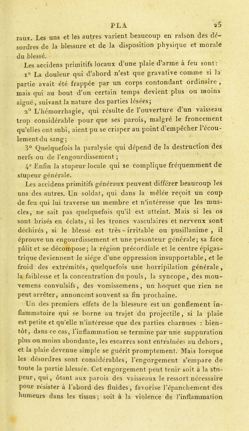 raux. Les uns et les autres varient beaucoup en raison des dé- sordres de la blessure et de la disposition physique et morale du blessé. Les accidens primitifs locaux d'une plaie d'arme à feu sont: i° La douleur qui d'abord n'est que gravative comme si la partie avait été frappée par un corps contondant ordinaire , mais qui au bout d'un certain temps devient plus ou moins aiguë, suivant la nature des parties lésées; a0 L'hémorrhagie, qui résulte de l'ouverture d'un vaisseau trop considérable pour que ses parois, malgré le froncement qu'elles ont subi, aient pu se crisper au point d'empêcher l'écou- lement du sang; 3° Quelquefois la paralysie qui dépend de la destruction des nerfs ou de l'engourdissement ; 4° Enfin la stupeur locale qui se complique fréquemment de stupeur générale. Les accidens primitifs généraux peuvent différer beaucoup les uns des autres. Un soldat, qui dans la mêlée reçoit un coup de feu qui lui traverse un membre et n'intéresse que les mus- cles, ne sait pas quelquefois qu'il est atteint. Mais si les os sont brisés en éclats, si les troncs vasculaires et nerveux sont déchirés, si le blessé est très - irritable ou pusillanime, il éprouve un engourdissement et une pesanteur générale; sa face pâlit et se décompose; la région précordiale et le centre épigas- trique deviennent le siège d'une oppression insupportable, et le froid des extrémités, quelquefois une horripilation générale, la faiblesse et la concentration du pouls, la syncope, des mou- vemens convulsifs, des vomissemens, un hoquet que rien ne peut arrêter, annoncent souvent sa fin prochaine. Un des premiers effets de la blessure est un gonflement in- flammatoire qui se borne au trajet du projectile, si la plaie est petite et qu'elle n'intéresse que des parties charnues : bien- tôt, dans ce cas, l'inflammation se termine par une suppuration plus ou moins abondante, les escarres sont entraînées au dehors, et la plaie devenue simple se guérit promptement. Mais lorsque les désordres sont considérables, l'engorgement s'empare de toute la partie blessée. Cet engorgement peut tenir soit à la stu- peur, qui, ôtant aux parois des vaisseaux le ressort nécessaire pour résister à l'abord des fluides, favorise l'épanchement des humeurs dans les tissus; soit à la violence de l'inflammation