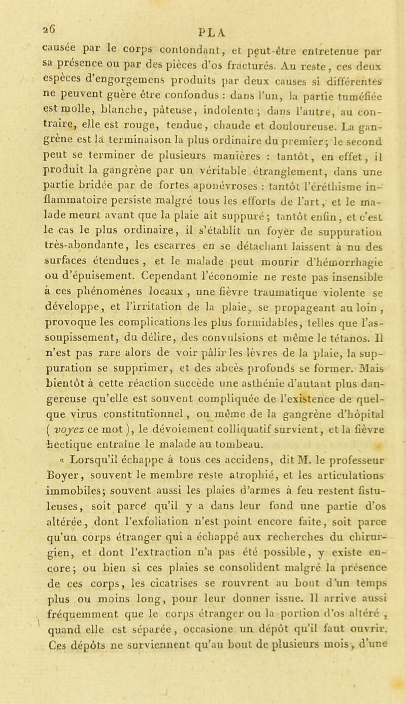 20 PL A causée par le corps contondant, et peut-être entretenue par sa présence ou par des pièces d'os fracturés. Au reste, ces deux espèces d'engorgeinens produits par deux causes si différentes ne peuvent guère être confondus : dans l'un, la partie tuméfiée est molle, blanche, pâteuse, indolente; dans l'autre, au con- traire, elle est rouge, tendue, chaude et douloureuse. La gan- grène est la terminaison la plus ordinaire du premier; le second peut se terminer de plusieurs manières : tantôt, en effet, il produit la gangrène par un véritable étranglement, dans une partie bridée par de fortes aponévroses : tantôt l'éréthisme in- flammatoire persiste malgré tous les efforts de l'art, et le ma- lade meurt avant que la plaie ait suppuré ; tantôt enfin, et c'est le cas le plus ordinaire, il s'établit un foyer de suppuration très-abondante, les escarres en se détachant laissent à nu des surfaces étendues , et le malade peut mourir d'hémorrhagie ou d'épuisement. Cependant l'économie ne reste pas insensible à ces phénomènes locaux , une fièvre traumatique violente se développe, et l'irritation de la plaie, se propageant au loin , provoque les complications les plus formidables, telles que l'as- soupissement, du délire, des convulsions et même le tétanos. 11 n'est pas rare alors de voir pâlir les lèvres de la plaie, la sup- puration se supprimer, et des abcès profonds se former. Mais bientôt à cette réaction succède une asthénie d'autant plus dan- gereuse qu'elle est souvent compliquée de l'existence de quel- que virus constitutionnel, ou même de la gangrène d'hôpital ( voyez ce mot ), le dévoiement colliquatif survient, et la fièvre hectique entraîne le malade au tombeau. « Lorsqu'il échappe à tous ces accidens, dit M. le professeur Boyer, souvent le membre reste atrophié, et les articulations immobiles; souvent aussi les plaies d'armes à feu restent fistu- leuses, soit parcé qu'il y a dans leur fond une partie d'os altérée, dont l'exfolialion n'est point encore faite, soit parce qu'un corps étranger qui a échappé aux recherches du chirur- gien, et dont l'extraction n'a pas été possible, y existe en- core ; ou bien si ces plaies se consolident malgré la présence de ces corps, les cicatrises se rouvrent au bout d'un temps plus ou moins long, pour leur donner issue. 11 arrive aussi fréquemment que le corps étranger ou la porlion d'os altéré , quand elle est séparée, occasione un dépôt qu'il faut ouvrir. Ces dépôts ne surviennent qu'au bout de plusieurs mois, d'une