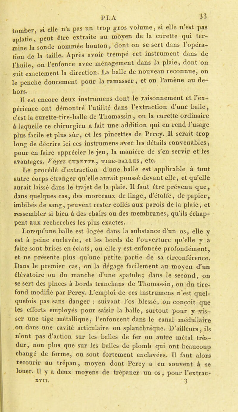 tomber, si elle n'a pas un trop gros volume, si elle n'est pas aplatie ' peut être extraite au moyen de la curette qui ter- mine la sonde nommée bouton, dont on se sert dans l'opéra- tion de la taille. Après avoir trempé cet instrument dans de l'huile, on l'enfonce avec ménagement dans la plaie, dont on suit exactement la direction. La balle de nouveau reconnue, on le penche doucement pour la ramasser, et on l'amène au de- hors. Il est encore deux instrumens dont le raisonnement et l'ex- périence ont démontré l'utilité dans l'extraction d'une balle, c'est la curette-tire-balle de Thomassin, ou la curette ordinaire à laquelle ce chirurgien a fait une addition qui en rend l'usage plus facile et plus sûr* et les pincettes de Percy. Il serait trop long de décrire ici ces instrumens avec les détails convenables, pour en faire apprécier le jeu, la manière de s'en servir et les avantages. Voyez curette, tire-balles, etc. Le procédé d'extraction d'une balle est applicable à tout autre corps étranger qu'elle aurait poussé devant elle, et qu'elle aurait laissé dans le trajet de la plaie. Il faut être prévenu que, dans quelques cas, des morceaux de linge, d'étoffe, de papier, imbibés de sang, peuvent rester collés aux parois de la plaie, et ressembler si bien à des chairs ou des membranes, qu'ils échap- pent aux recherches les plus exactes. Lorsqu'une balle est logée dans la substance d'un os, elle y est à peine enclavée, et les bords de l'ouverture qu'elle y a faite sont brisés en éclats, ou elle y est enfoncée profondément, et ne présente plus qu'une petite partie de sa circonférence. Dans le premier cas, on la dégage facilement au moyen d'un élévatoire ou du manche d'une spatule; dans le second, on se sert des pinces à bords tranchans de Thomassin, ou du tire- fond modifié par Percy. L'emploi de ces instrumens n'est quel- quefois pas sans danger : suivant l'os blessé, on conçoit que les efforts employés pour saisir la balle, surtout pour y vis- ser une tige métallique, l'enfoncent dans le canal médullaire Ou dans une cavité articulaire ou splanchnique. D'ailleurs, ils n'ont pas d'action sur les balles de fer ou autre métal très- dur, non plus que sur les balles de plomb qui ont beaucoup changé de forme, ou sont fortement enclavées. Il faut alors recourir au trépan, moyen dont Percy a eu souvent à se louer. Il y a deux moyens de trépaner un os, pour l'extrac-