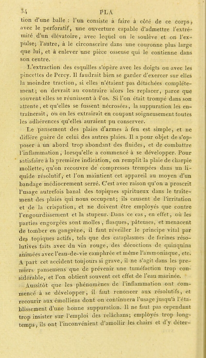 tion d'une balle : l'un consiste à faire à côté de ce corps, avec le perforatif, une ouverture capable d'admettre l'extré- mité d'un élévatoire, avec lequel on le soulève et on l'ex- pulse; l'autre, à le circonscrire dans une couronne plus large que lui, et à enlever une pièce osseuse qui le contienne dans son centre. L'extraction des esquilles s'opère avec les doigts ou avec les pincettes de Percy. Il faudrait bien se garder d'exercer sur elles la moindre traction, si elles n'étaient pas détachées complète- ment; on devrait au contraire alors les replacer, parce que souvent elles se réunissent à l'os. Si l'on était trompé dans son attente, et qu'elles se fussent nécrosées, la suppuration les en- traînerait , ou on les extrairait en coupant soigneusement toutes les adhérences qu'elles auraient pu conserver. Le pansement des plaies d'armes à feu est simple, et ne diffère guère de celui des autres plaies. Il a pour objet de s'op- poser à un abord trop abondant des fluides, et de combattre l'inflammation, lorsqu'elle a commencé à se développer. Pour satisfaire à la première indication, on remplit la plaie de charpie mollette, qu'on recouvre de compresses trempées dans un li- quide résolutif, et l'on maintient cet appareil au moyen d'un bandage médiocrement serré. C'est avec raison qu'on a proscrit l'usage autrefois banal des topiques spiritueux dans le traite- ment des plaies qui nous occupent; ils causent de l'irritation et de la crispation, et ne doivent être employés que contre l'engourdissement et la stupeur. Dans ce cas, en effet, où les parties engorgées sont molles , flasques, pâteuses, et menacent de tomber en gangrène, il faut réveiller le principe vital par des topiques actifs, tels que des cataplasmes de farines réso- lutives faits avec du vin rouge, des décoctions de quinquina animées avecl'eau-de-vie camphrée et même l'ammoniaque, etc. A part cet accident toujours si grave, il ne s'agit dans les pre- miers pansemens que de prévenir une tuméfaction trop con- sidérable, et l'on obtient souvent cet effet de l'eau marinée. Aussitôt que les phénomènes de l'inflammation ont com- mencé à se développer, il faut renoncer aux résolutifs, et recourir aux émolliens dont on continuera l'usage jusqu'à l'éta- blissement d'une bonne suppuration. 11 ne faut pas cependant trop insister sur l'emploi des relâchans; employés trop long- temps, ils ont l'inconvénient d'amollir les chairs et d'y déter-