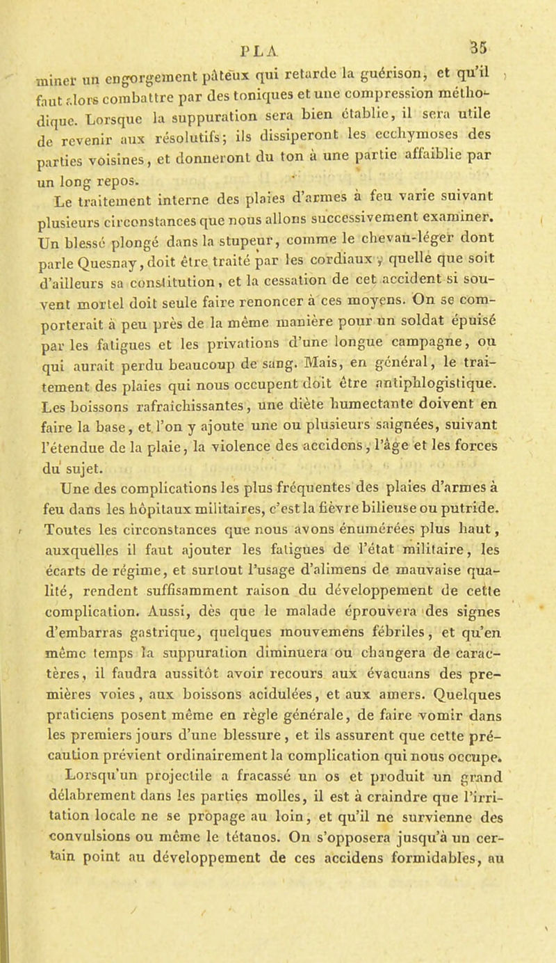 miner un engorgement pâteux qui retarde la guérison, et qu'il fnut dors combattre par des toniques et une compression métho- dique. Lorsque la suppuration sera bien établie, il sera utile de revenir aux résolutifs; ils dissiperont les ecchymoses des parties voisines, et donneront du ton à une partie affaiblie par un long repos. Le traitement interne des plaies d'armes à feu varie suivant plusieurs circonstances que nous allons successivement examiner. Un blessé plongé dans la stupeur, comme le chevau-léger dont parle Quesnay,doit être traité par les cordiaux y quelle que soit d'ailleurs sa constitution, et la cessation de cet accident si sou- vent mortel doit seule faire renoncer à ces moyens. On se com- porterait à peu près de la même manière pour un soldat épuisé parles fatigues et les privations d'une longue campagne, ou qui aurait perdu beaucoup de sang. Mais, en général, le trai- tement des plaies qui nous occupent doit être antiphlogistique. Les boissons rafraîchissantes, une diète humectante doivent en faire la base, et l'on y ajoute une ou plusieurs saignées, suivant l'étendue de la plaie, la violence des accidens, l'âge et les forces du sujet. Une des complications les plus fréquentes des plaies d'armes à feu dans les hôpitaux militaires, c'est la fièvre bilieuse ou putride. Toutes les circonstances que nous avons énumérées plus haut, auxquelles il faut ajouter les fatigues de l'état militaire, les écarts de régime, et surtout l'usage d'alimens de mauvaise qua- lité, rendent suffisamment raison du développement de cette complication. Aussi, dès que le malade éprouvera des signes d'embarras gastrique, quelques mouvemens fébriles, et qu'en même temps la suppuration diminuera ou changera de carac- tères, il faudra aussitôt avoir recours aux évacuans des pre- mières voies, aux boissons acidulées, et aux amers. Quelques praticiens posent même en règle générale, de faire vomir dans les premiers jours d'une blessure , et ils assurent que cette pré- caution prévient ordinairement la complication qui nous occupe. Lorsqu'un projectile a fracassé un os et produit un grand délabrement dans les parties molles, il est à craindre que l'irri- tation locale ne se propage au loin, et qu'il ne survienne des convulsions ou même le tétanos. On s'opposera jusqu'à un cer- tain point au développement de ces accidens formidables, au