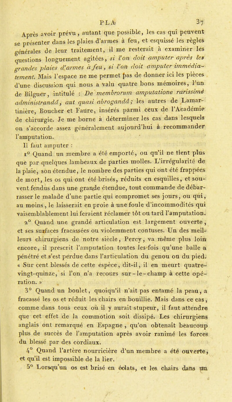 Après avoir prévu, autant que possible, les cas qui peuvent se présenter dans les plaies d'armes à feu, et esquissé les règles générales de leur traitement, il me resterait à examiner les questions longuement agitées, si l'on doit amputer après les grandes plaies d'armes à feu, si l'on doit amputer immédia- tement. Mais l'espace ne me permet pas de donner ici les pièces d'une discussion qui nous a valu quatre bons mémoires, l'un de Bilguer, intitulé : De membrorum amputatione rarissimà administrandd, aut quasi abrogandâ; les autres de Lamar- tinière, Boucher et Faure, insérés parmi ceux de l'Académie de chirurgie. Je me borne à déterminer les cas dans lesquels on s'accorde assez généralement aujourd'hui à recommander l'amputation. Il faut amputer : i° Quand un membre a été emporté, ou qu'il ne tient plus que par quelques lambeaux de parties molles. L'irrégularité de la plaie, son étendue, le nombre des parties qui ont été frappées de mort, les os qui ont été brisés, réduits en esquilles, et sou- vent fendus dans une grande étendue, tout commande de débar- rasser le malade d'une partie qui compromet ses jours, ou qui, au moins , le laisserait en proie à une foule d'incommodités qui vaisemblablement lui feraient réclamer tôt ou tard l'amputation. a° Quand une grande articulation est largement ouverte , et ses surfaces fracassées ou violemment contuses. Un des meil- leurs chirurgiens de notre siècle, Percy, va même plus loin encore, il prescrit l'amputation toutes les fois qu'une balle a pénétré et s'est perdue dans l'articulation du genou ou du pied. « Sur cent blessés de cette espèce, dit-il, il en meurt quatre- vingt-quinze, si l'on n'a recours sur-le-champ à cette opé- ration. » 3° Quand un boulet, quoiqu'il n'ait pas entamé la peau, a fracassé les os et réduit les chairs en bouillie. Mais dans ce cas, comme dans tous ceux où il y aurait stupeur, il faut attendre que cet effet de la commotion soit dissipé. Les chirurgiens anglais ont remarqué en Espagne , qu'on obtenait beaucoup plus de succès de l'amputation après avoir ranimé les forces du blessé par des cordiaux. 4° Quand l'artère nourricière d'un membre a été ouverte, et qu'il est impossible de la lier. 5° Lorsqu'un os est brisé en éclats, et les chairs dans un.