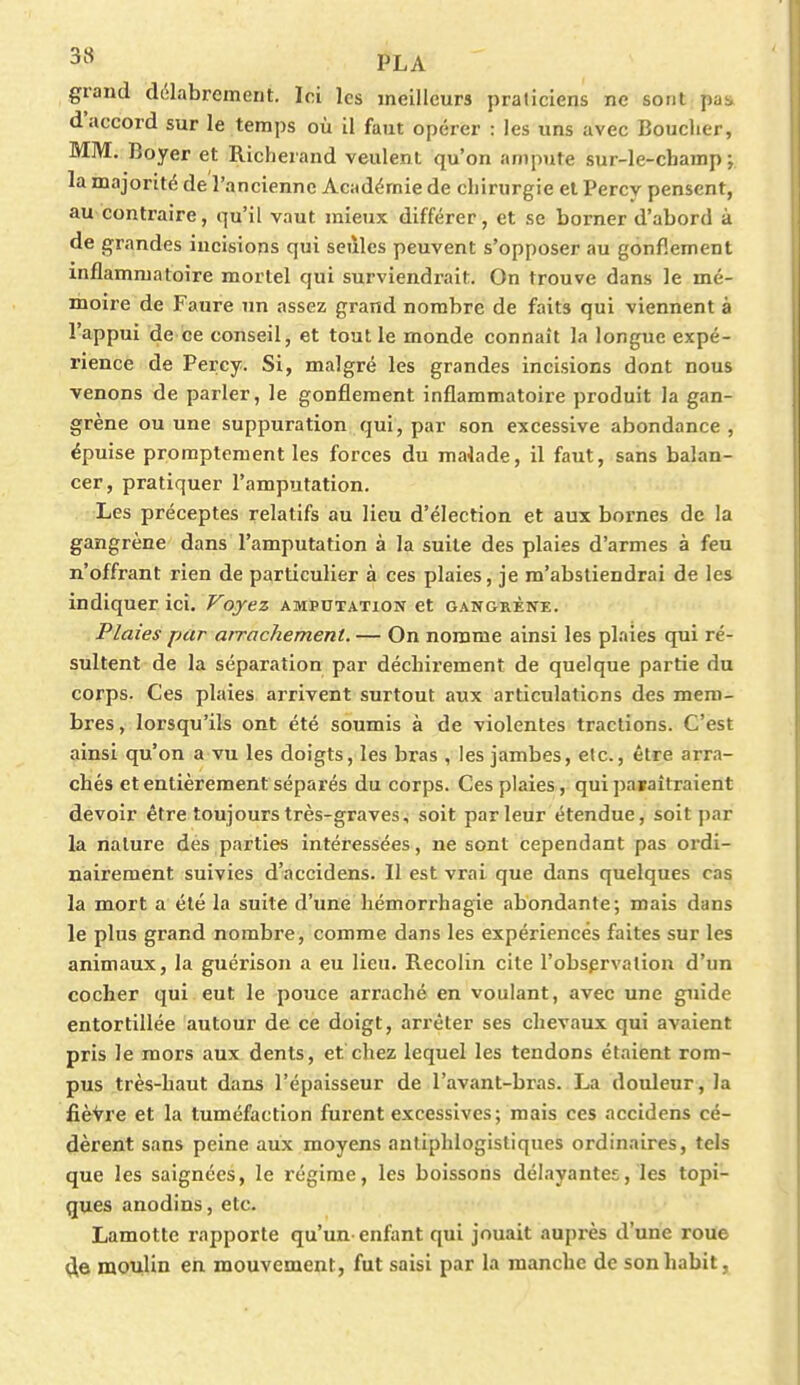grand délabrement. Ici les meilleurs praticiens ne sont pai, d'accord sur le temps où il faut opérer : les uns avec Bouclier, MM. Boyer et Richerand veulent qu'on anipnte sur-le-champ; la majorité de l'ancienne Académie de chirurgie et Percv pensent, au contraire, qu'il vaut mieux différer, et se borner d'abord à de grandes incisions qui seules peuvent s'opposer au gonflement inflammatoire mortel qui surviendrait. On trouve dans le mé- moire de Faure un assez grand nombre de faits qui viennent à l'appui de ce conseil, et tout le monde connaît la longue expé- rience de Percy. Si, malgré les grandes incisions dont nous venons de parler, le gonflement inflammatoire produit la gan- grène ou une suppuration qui, par son excessive abondance , épuise promptement les forces du maiade, il faut, sans balan- cer, pratiquer l'amputation. Les préceptes relatifs au lieu d'élection et aux bornes de la gangrène dans l'amputation à la suite des plaies d'armes à feu n'offrant rien de particulier à ces plaies, je m'abstiendrai de les indiquer ici. Voyez amputation et gangrène. Plaies par arrachement. — On nomme ainsi les plaies qui ré- sultent de la séparation par déchirement de quelque partie du corps. Ces plaies arrivent surtout aux articulations des mem- bres , lorsqu'ils ont été soumis à de violentes tractions. C'est ainsi qu'on a vu les doigts, les bras , les jambes, etc., être arra- chés et entièrement séparés du corps. Ces plaies, qui paraîtraient devoir être toujours très-graves, soit parleur étendue, soit par la nature des parties intéressées, ne sont cependant pas ordi- nairement suivies d'accidens. Il est vrai que dans quelques cas la mort a été la suite d'une hémorrhagie abondante; mais dans le plus grand nombre, comme dans les expériences faites sur les animaux, la guérison a eu lieu. Recolin cite l'observation d'un cocher qui eut le pouce arraché en voulant, avec une guide entortillée autour de ce doigt, arrêter ses chevaux qui avaient pris le mors aux dents, et chez lequel les tendons étaient rom- pus très-haut dans l'épaisseur de l'avant-bras. La douleur, la fièvre et la tuméfaction furent excessives ; mais ces accidens cé- dèrent sans peine aux moyens antiphlogistiques ordinaires, tels que les saignées, le régime, les boissons délayantes, les topi- ques anodins, etc. Lamotte rapporte qu'un enfant qui jouait auprès d'une roue de moulin en mouvement, fut saisi par la manche de son habit,