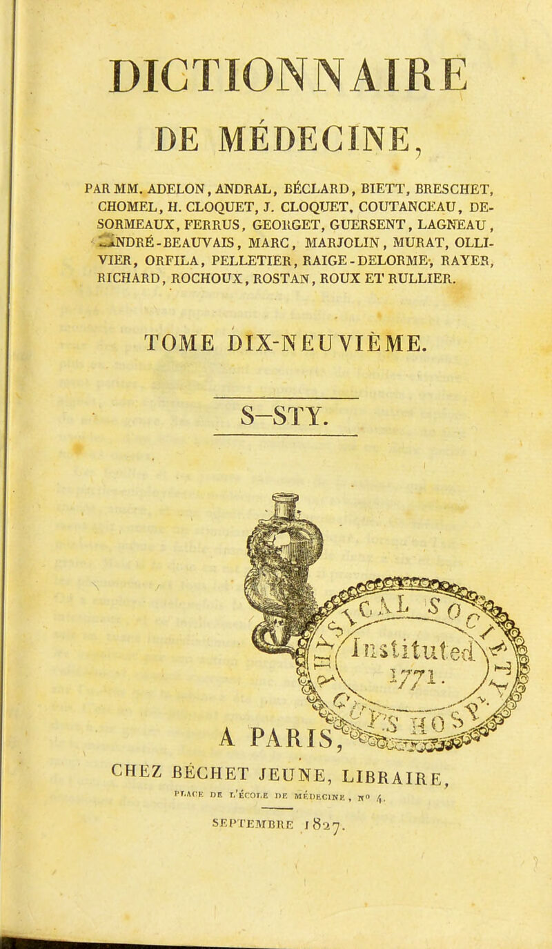 DE MEDECINE, PAR MM. ADELON, ANDRAL, BÉCLARD, BIETT, BRESCHET, CHOMEL, H. CLOQUET, J. CLOQUET, COUTANCEAU, DE- SORMEAUX, FERRUS, GEORGET, GUERSENT, LAGNEAU , - iNDRÉ-BEAUVAIS, MARC, MARJOLIN, MURAT, OLLI- VIER, ORFILA, PELLETIER, RAIGE - DELORME-, RAYER, RICHARD, ROCHOUX, ROSTAN, ROUX ET RULLIER. TOME DIX-NEUVIÈME. S-STY. A PARlpfe10^ CHEZ BÉGHET JEUNE, LIBRAIRE frT.iiCK nr. r.'Écor.E de médecine , n» / SFPTEMimr: 1827.